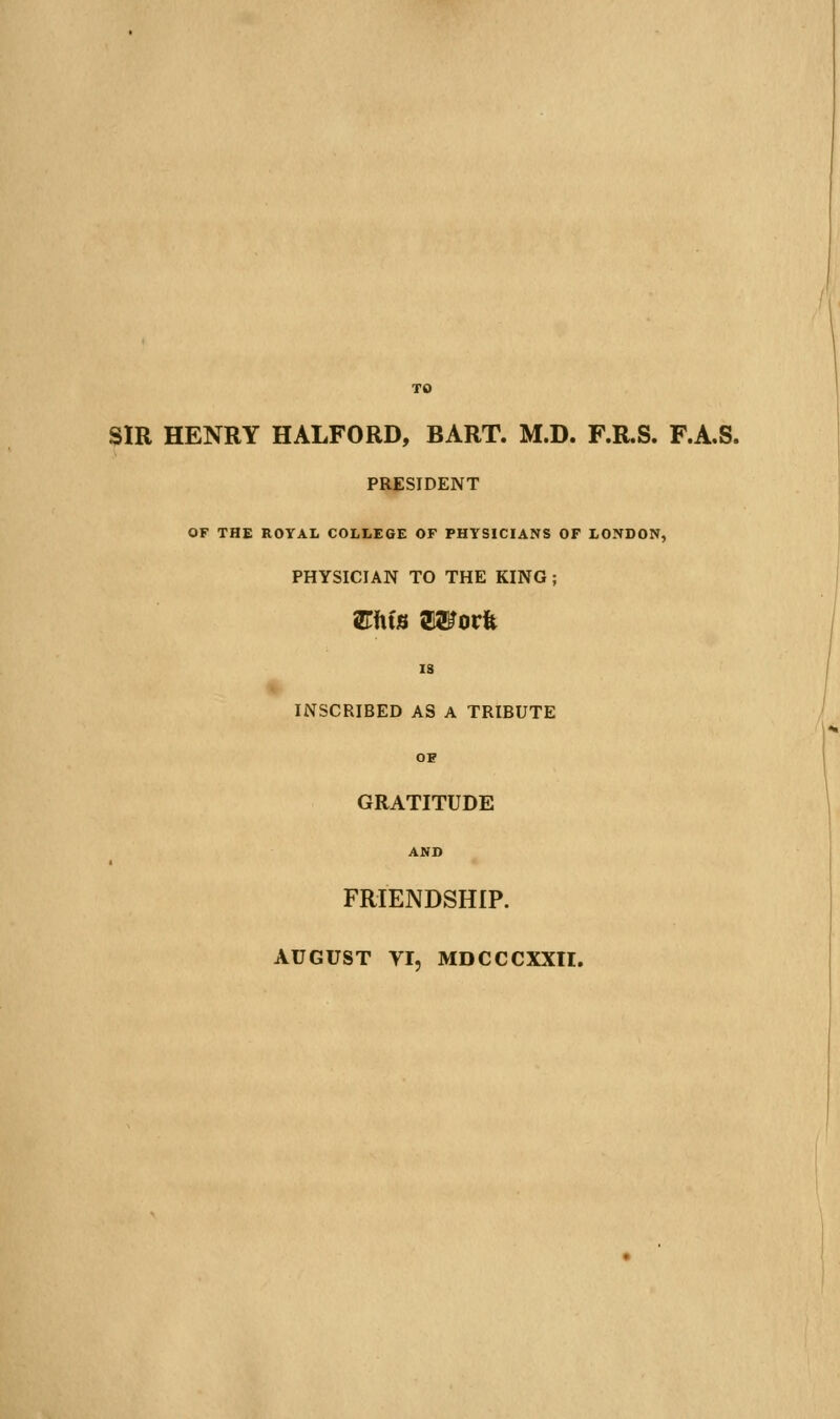 SIR HENRY HALFORD, BART. M.D. F.R.S. F.A.S. PRESIDENT OF THE ROYAL COLLEGE OF PHYSICIANS OF LONDON, PHYSICIAN TO THE KING; IS INSCRIBED AS A TRIBUTE OB GRATITUDE AND FRIENDSHIP. AUGUST YI, MDCCCXXn.