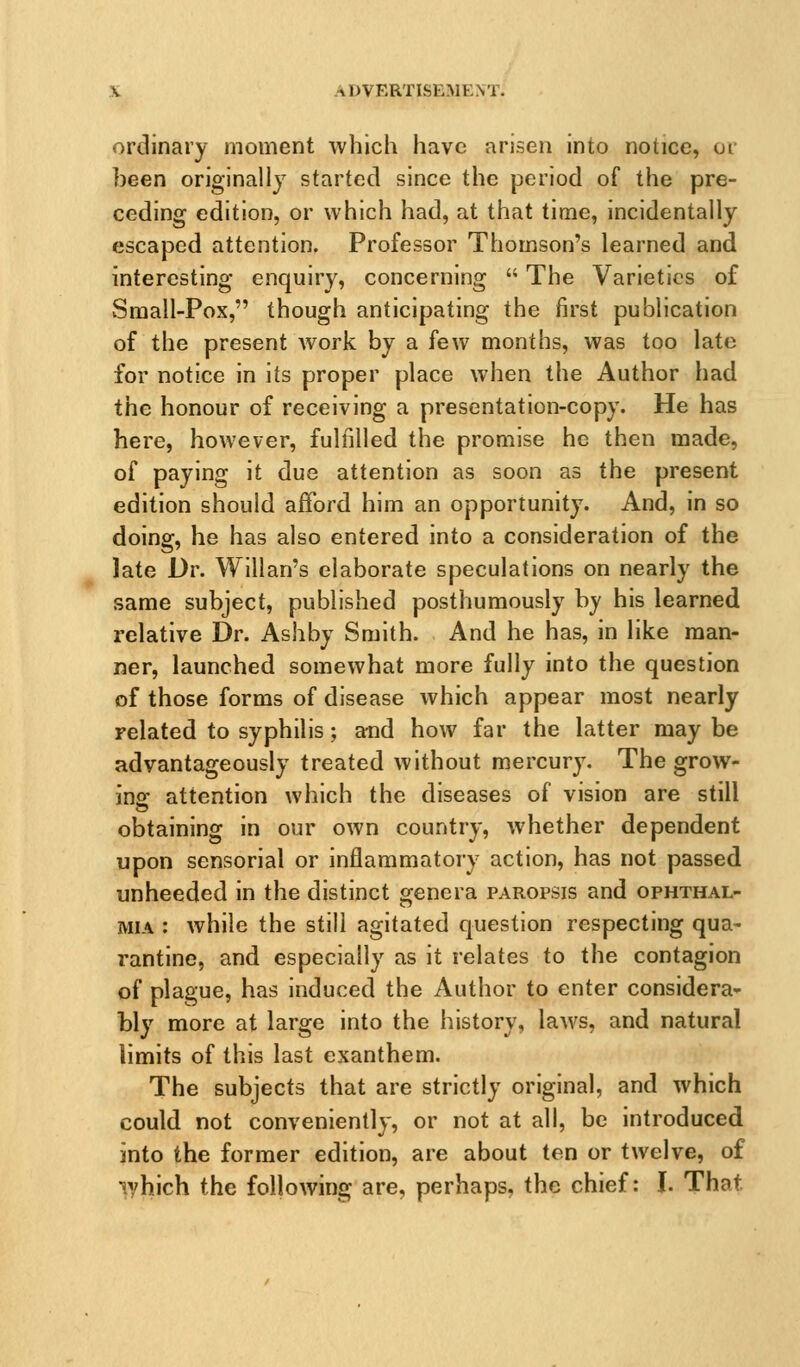 ordinary moment which have arisen into notice, or been originally started since the period of the pre- ceding edition, or which had, at that time, incidentally escaped attention. Professor Thomson's learned and interesting enquiry, concerning  The Varieties of Small-Pox, though anticipating the first publication of the present work by a few months, was too late for notice in its proper place when the Author had the honour of receiving a presentation-copy. He has here, however, fulfilled the promise he then made, of paying it due attention as soon as the present edition should afford him an opportunity. And, in so doing, he has also entered into a consideration of the late Dr. Willan's elaborate speculations on nearly the same subject, published posthumously by his learned relative Dr. Ashby Smith. And he has, in like man- ner, launched somewhat more fully into the question of those forms of disease which appear most nearly related to syphilis; and how far the latter maybe advantageously treated without mercury. The grow- ing attention which the diseases of vision are still obtaining in our own country, whether dependent upon sensorial or inflammatory action, has not passed unheeded in the distinct genera paropsis and ophthal- mia : while the still agitated question respecting qua- rantine, and especially as it relates to the contagion of plague, has induced the Author to enter considera- bly more at large into the history, laws, and natural limits of this last exanthem. The subjects that are strictly original, and which could not conveniently, or not at all, be introduced into the former edition, are about ten or twelve, of iyhich the following are, perhaps, the chief: I. That