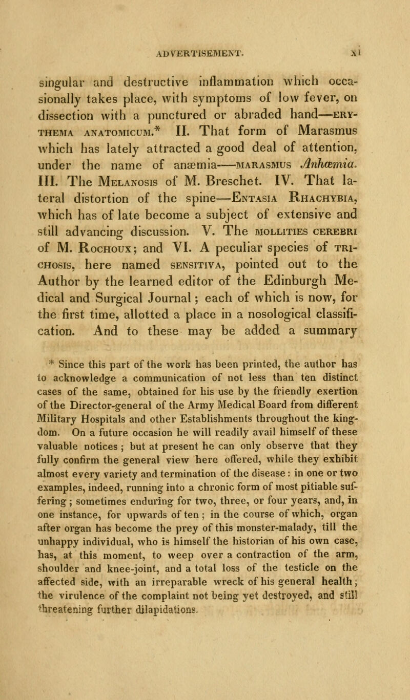 singular and destructive inflammation which occa- sionally takes place, with symptoms of low fever, on dissection with a punctured or abraded hand—ery- thema ANATOMicuM.* II. That form of Marasmus which has lately attracted a good deal of attention, under the name of anaemia—marasmus Anhmmia. III. The Melanosis of M. Breschet. IV. That la- teral distortion of the spine—Entasia Rhachybia, which has of late become a subject of extensive and still advancing discussion. V. The mollities cerebri of M. RocHoux; and VI. A peculiar species of tri- CHosis, here named sensitiva, pointed out to the Author by the learned editor of the Edinburgh Me- dical and Surgical Journal; each of which is now, for the first time, allotted a place in a nosological classifi- cation. And to these may be added a summary * Since this part of the work has been printed, the author has to acknowledge a communication of not less than ten distinct cases of the same, obtained for his use by the friendly exertion of the Director-general of the Army Medical Board from different Military Hospitals and other Establishments throughout the king- dom. On a future occasion he will readily avail himself of these valuable notices ; but at present he can only observe that they fully confirm the general view here offered, while they exhibit almost every variety and termination of the disease: in one or two examples, indeed, running into a chronic form of most pitiable suf- fering ; sometimes enduring for two, three, or four years, and, in one instance, for upwards of ten ; in the course of which, organ after organ has become the prey of this monster-malady, till the unhappy individual, who is himself the historian of his own case, has, at this moment, to weep over a contraction of the arm, shoulder and knee-joint, and a total loss of the testicle on the affected side, with an irreparable wreck of his general health; the virulence of the complaint not being yet destroyed, and still threatening further dilapidations.