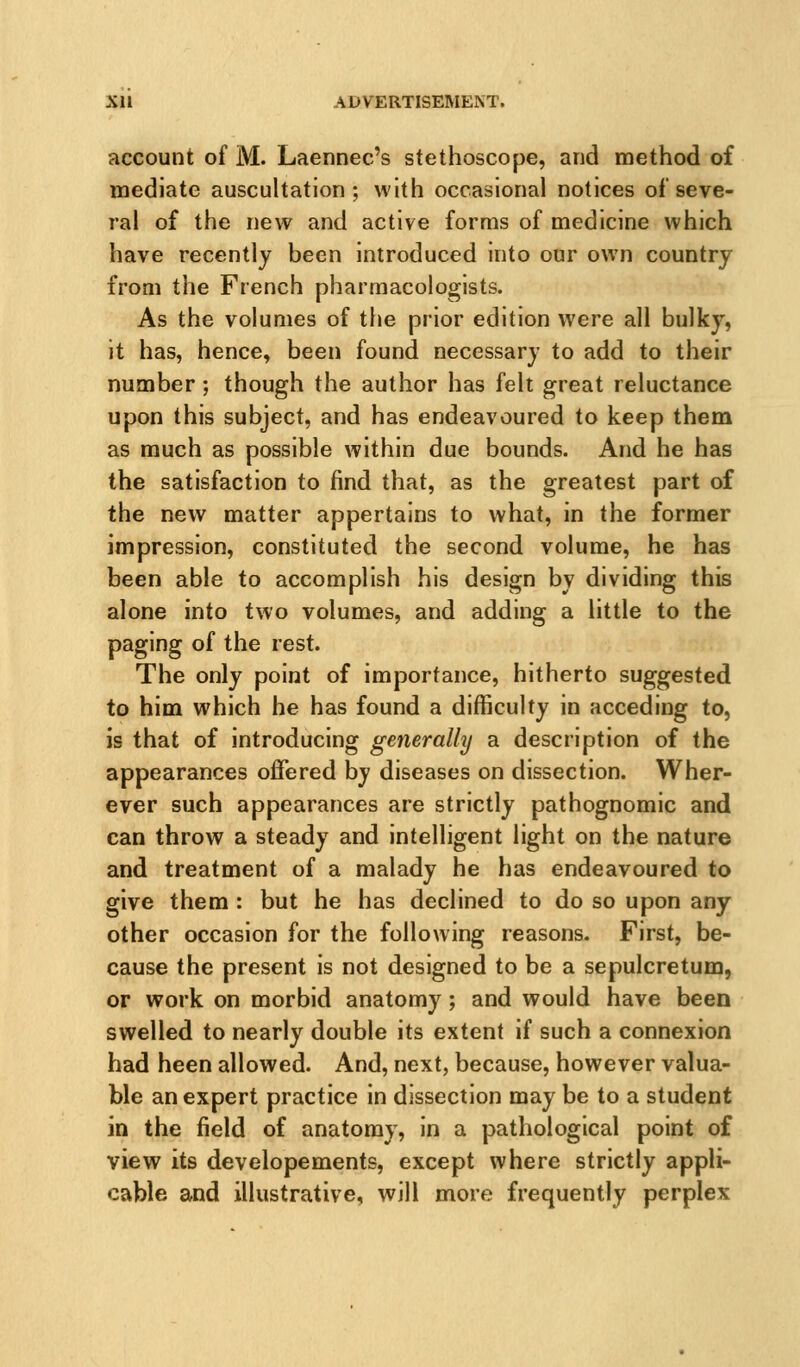 account of M. Laennec's stethoscope, and method of mediate auscultation; with occasional notices of seve- ral of the new and active forms of medicine which have recently been introduced into our own country from the French pharmacologists. As the volumes of the prior edition were all bulky, it has, hence, been found necessary to add to their number; though the author has felt great reluctance upon this subject, and has endeavoured to keep them as much as possible within due bounds. And he has the satisfaction to find that, as the greatest part of the new matter appertains to what, in the former impression, constituted the second volume, he has been able to accomplish his design by dividing this alone into two volumes, and adding a little to the paging of the rest. The only point of importance, hitherto suggested to him which he has found a difficulty in acceding to, is that of introducing generally a description of the appearances offered by diseases on dissection. Wher- ever such appearances are strictly pathognomic and can throw a steady and intelligent light on the nature and treatment of a malady he has endeavoured to give them : but he has declined to do so upon any other occasion for the following reasons. First, be- cause the present is not designed to be a sepulcretum, or work on morbid anatomy; and would have been swelled to nearly double its extent if such a connexion had been allowed. And, next, because, however valua- ble an expert practice in dissection may be to a student in the field of anatomy, in a pathological point of view its developements, except where strictly appli- cable ^id illustrative, will more frequently perplex