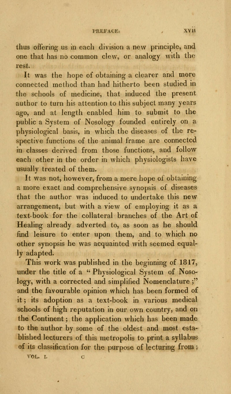 PREFACE- . XVll thus oft'ering us in each division a new principle, and one that has no common clew, or analogy with the rest. It was the hope of obtaining a clearer and more connected method than had hitherto been studied in the schools of medicine, that induced the present author to turn his attention to this subject many years ago, and at length enabled him to submit to the public a System of Nosology founded entirely on a physiological basis, in which the diseases of the re- spective functions of the animal frame are connected in classes derived from those functions, and follow each other in the order in which physiologists have usually treated of them. It was not, however, from a mere hope of obtaining a more exact and comprehensive synopsis of diseases that the author was induced to undertake this new arrangement, but with a view of employing it as a text-book for the collateral branches of the Art of Healing already adverted to, as soon as he should find leisure to enter upon them, and to which no other synopsis he was acquainted with seemed equal- ly adapted. This work was published in the beginning of 1817, under the title of a  Physiological System of Noso- logy, with a corrected and simphfied Nomenclature ; and the favourable opinion which has been formed of it; its adoption as a text-book in various medical schools of high reputation in our own country, and on the Continent; the application which has been made to the author by some of the oldest and most esta- blished lecturers of this metropolis to print a syllabus of its classification for the purpose of lecturing from ', VOL. I, c