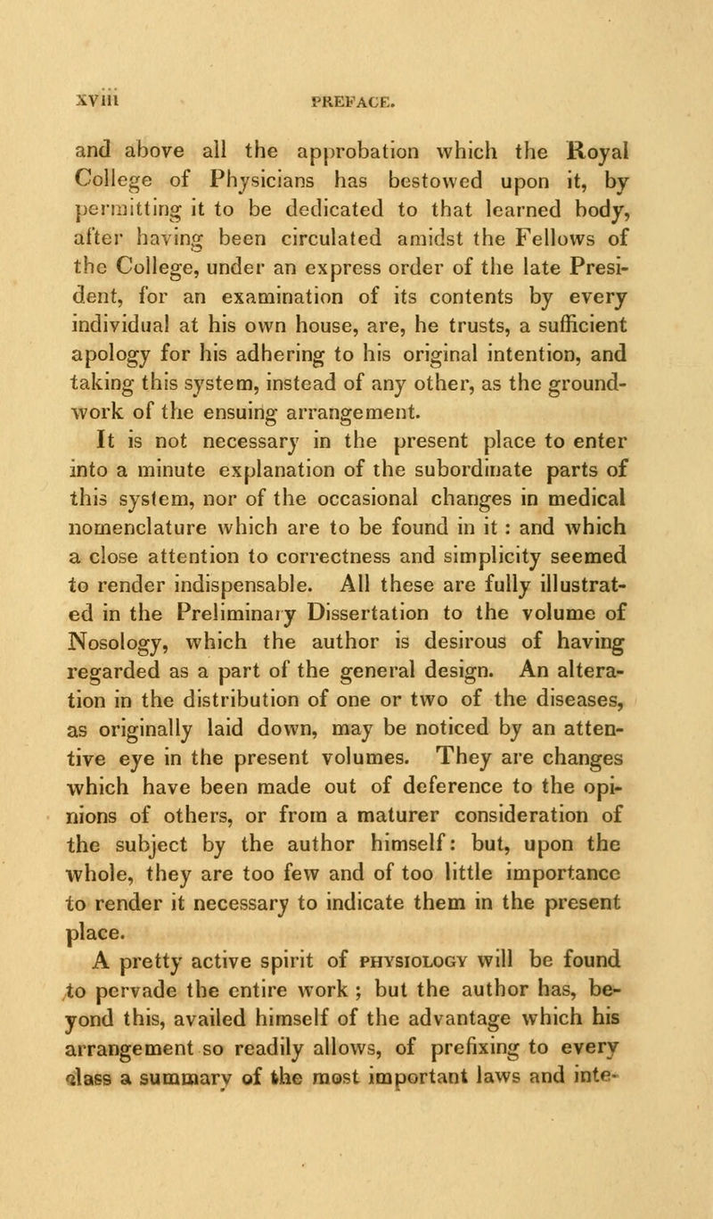 and above all the approbation which the Royal College of Physicians has bestowed upon it, by permitting it to be dedicated to that learned body, after having been circulated amidst the Fellows of the College, under an express order of the late Presi- dent, for an examination of its contents by every individual at his own house, are, he trusts, a sufficient apology for his adhering to his original intention, and taking this system, instead of any other, as the ground- work of the ensuing arrangement. It is not necessary in the present place to enter into a minute explanation of the subordinate parts of this system, nor of the occasional changes in medical nomenclature which are to be found in it: and which a close attention to correctness and simplicity seemed to render indispensable. All these are fully illustrat- ed in the Preliminary Dissertation to the volume of Nosology, which the author is desirous of having regarded as a part of the general design. An altera- tion in the distribution of one or two of the diseases, as originally laid down, may be noticed by an atten- tive eye in the present volumes. They are changes which have been made out of deference to the opi- nions of others, or from a maturer consideration of the subject by the author himself: but, upon the whole, they are too few and of too little importance to render it necessary to indicate them in the present place. A pretty active spirit of physiologv will be found to pervade the entire work ; but the author has, be- yond this, availed himself of the advantage which his arrangement so readily allows, of prefixing to every alass a summary of ihe most important laws and inte-
