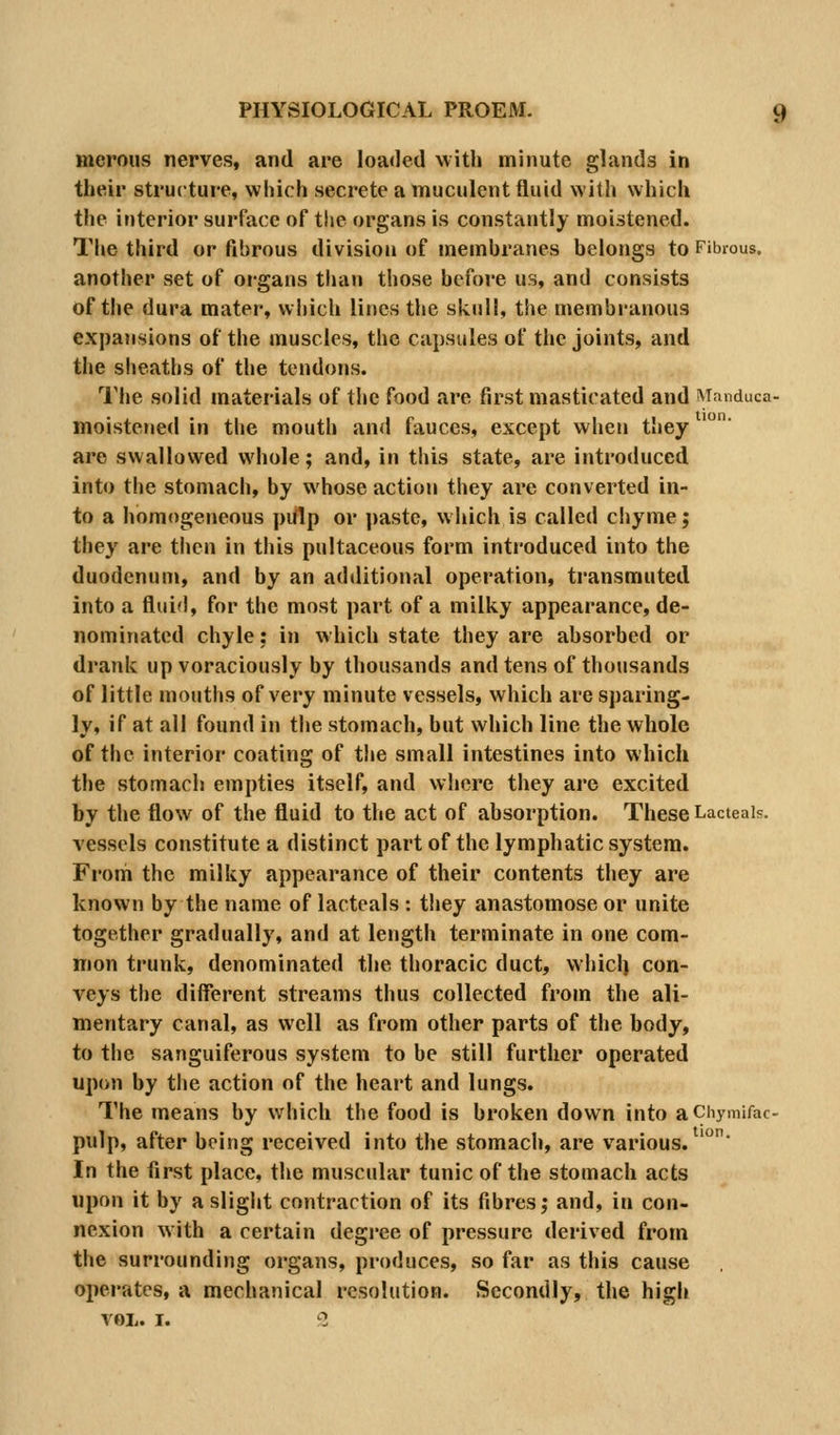 merous nerves, and are Ioa<led with minute glands in their structure, which secrete a muculent fluid with which the iuterior surface of the organs is constantly moistened. The third or fibrous division of membranes belongs to Fibrous. another set of organs than those before us, and consists of the dura mater, which lines the skull, the membranous expansions of the muscles, the capsules of the joints, and the sheaths of the tendons. IMie solid materials of the food are first masticated and Mnnduca- moistened in the mouth and fauces, except when they are swallowed whole; and, in this state, are introduced into the stomach, by whose action they are converted in- to a homogeneous piflp or paste, which is called chyme; they are then in tliis pultaceous form introduced into the duodenum, and by an additional operation, transmuted into a fluid, for the most part of a milky appearance, de- nominated chyle: in which state they are absorbed or drank up voraciously by thousands and tens of thousands of little mouths of very minute vessels, which are sparing- ly, if at all found in the stomach, but which line the whole of the interior coating of the small intestines into which the stomach empties itself, and where they are excited by the flow of the fluid to the act of absorption. These Lacteais. vessels constitute a distinct part of the lymphatic system. From the milky appearance of their contents they are known by the name of lacteals : they anastomose or unite together gradually, and at length terminate in one com- mon trunk, denominated the thoracic duct, whicl) con- veys the different streams thus collected from the ali- mentary canal, as well as from other parts of the body, to the sanguiferous system to be still further operated upon by the action of the heart and lungs. The means by which the food is broken down into aChymifac- pulp, after being received into the stomach, are various. '°' In the first place, the muscular tunic of the stomach acts upon it by asliglit contraction of its fibres; and, in con- nexion w ith a certain degree of pressure derived from the surrounding organs, produces, so far as this cause operates, a mechanical resolution. Secondly, the high VOL. I. 2