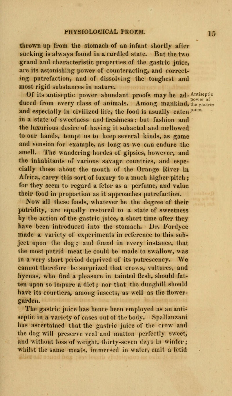 thrown up from the stomach of an infant shortly after sucking is always found in a curdled state. But the two grand and characteristic properties of tiie gastric juice, are its astonishing power of counteracting, and correct- ing putrefaction, and of dissolving the toughest and most rigid substances in nature. Of its antiseptic power abundant proofs maybe ad-^*'^^P*'<= duced from every class of animals. Among mankind, the gastric and especially in civilized life, the food is usually eatenJ'' in a state of sweetness and freshness: but fasliion and the luxurious desire of having it subacted and mellowed to our hands, tempt us to keep several kinds, as game and vension for example, as long as we can endure the smell. The wandering hordes of gipsies, however, and the inhabitants of various savage countries, and espe- cially those about the mouth of the Orange River in Africa, carry this sort of luxury to a much higlier pitch; for they seem to regard a fetor as a perfume, and value their food in proportion as it approaches putrefaction. Now all these foods, whatever be the degree of their putridity, are equally restored to a state of sweetness by the action of the gastric juice, a short time after they have been introduced into the stomach. Dr. Fordyce made a variety of experiments in reference to this sub- ject upon the dog; and found in every instance, that the most putrid meat he could be made to swallow, was in a very short pei'iod deprived of its putrescency. We cannot therefore be surprized that crows, vultures, and hyenas, who find a pleasure in tainted flesli, should fat- ten upon so impure a diet; nor that the dunghill should have its courtiers, among insects, as well as the flower- garden. The gastric juice has hence been employed as an anti- septic in a variety of cases out of the body. Spallanzani has ascertained that the gastric juice of the crow and the dog will pi-eserve veal and mutton perfectly sweet, and without loss of weight, thirty-seven days in winter; whilst the sanje meats, immersed in water, emit a fetid