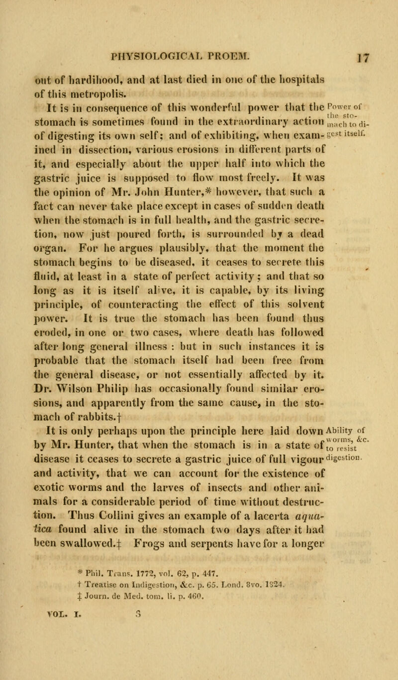 out of hardihood, and at last died in one of the hospitals of this metropolis. It is in consequence of this wonderrul power that the Power of stomach is sometimes found in the extraordinary action mMciitodi- of digesting its own self: and of exhibiting, when exam-s^^t itself. ined in dissection, various erosions in different parts of it, and especially about the upper half into which the gastric juice is supposed to flow most freely. It was the opinion of Mr. John Hunter,* however, that such a fact can never take place except incases of sudden death when the stomach is in full health, and the gastric secre- tion, now just poured forth, is surrounded by a dead organ. For he argues plausibly, that the moment the stomach begins to be diseased, it ceases to secrete this fluid, at least in a state of perfect activity; and that so long as it is itself al've, it is capable, by its living principle, of counteracting the effect of this solvent power. It is true the stomach has been found thus eroded, in one or two cases, where death has followed after long general illness : but in such instances it is probable tliat the stomach itself had been free from the general disease, or not essentially affected by it. Dr. Wilson Philip has occasionally found similar ero- sions, and apparently from the sauie cause, in the sto- mach of rabbits.f It is only perhaps upon the principle here laid down Ability of hy Mr. Hunter, that when the stomach is in a state of io^Ts^st disease it ceases to secrete a gastric juice of full vigour ^'S^^''^- and activity, that we can account for the existence of exotic worms and the larves of insects and other ani- mals for a considerable period of time without destruc- tion. Thus Collini gives an example of a lacerta aqua- tica found alive in the stomach two days after it liad been swallowed.:]: Frogs and serpents have for a longer * Phil. Tians. 1772, vol. 62, p. 447. t Treatise on Indigestion, &c. p. 65. Lond. 8vo. 1324. :}: Journ. de Med. torn. li. p. 460. VOL. I. S
