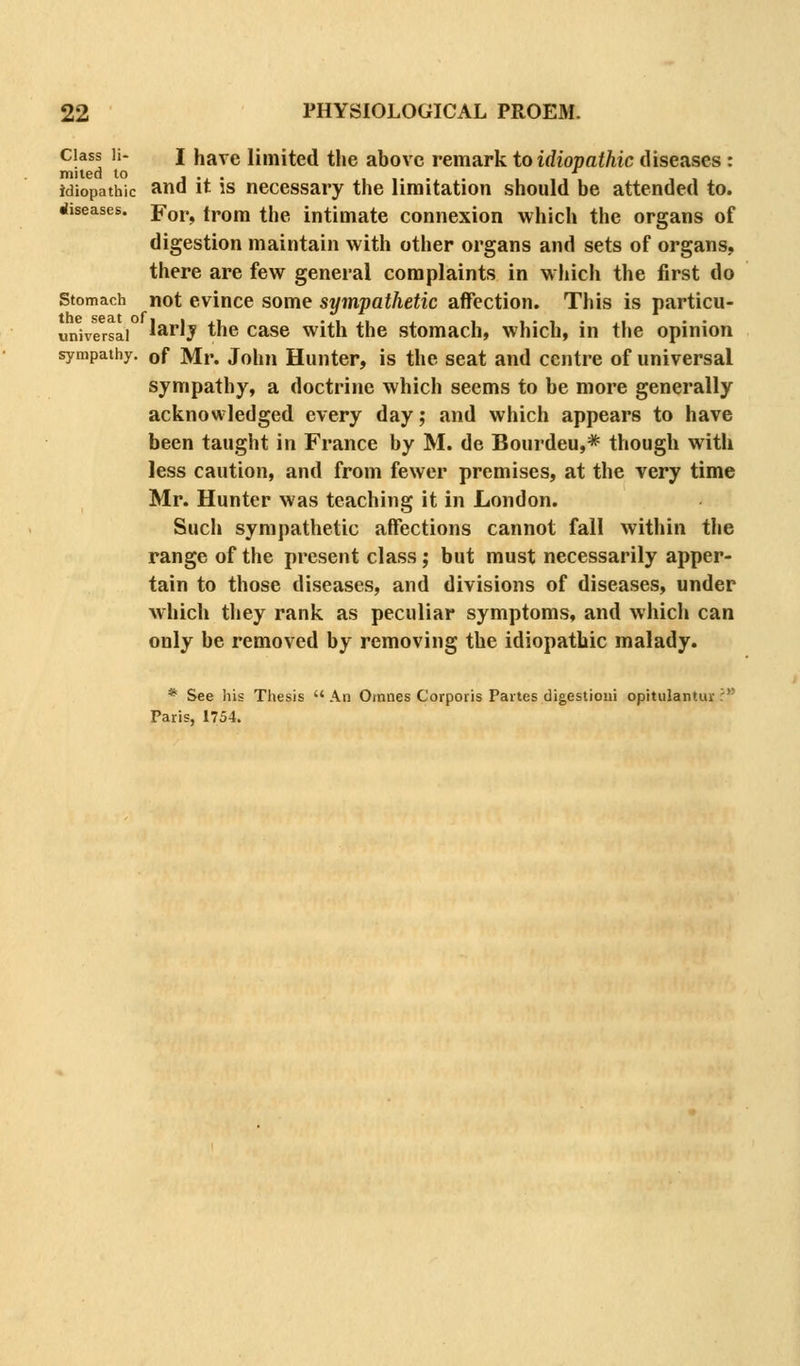 Class li- I have limited the above remark to idiopathic diseases : mited to J ., • , ,. . . , , , idiopathic and it IS necessary the limitation should be attended to. diseases. Yov^ trom the intimate connexion which the organs of digestion maintain with other organs and sets of organs, there are few general complaints in w hich the first do Stomach not cvince some sympathetic affection. This is particu- imiversai la^lj the case with the stomach, which, in the opinion sympathy, of Mr. John Hiuiter, is the seat and centre of universal sympathy, a doctrine which seems to be more generally acknowledged every day; and which appears to have been taught in France by M. de Bourdeu,* though with less caution, and from fewer premises, at the very time Mr. Hunter was teaching it in London. Such sympathetic affections cannot fall within the range of the present class; but must necessarily apper- tain to those diseases, and divisions of diseases, under which they rank as peculiar symptoms, and which can only be removed by removing the idiopathic malady. * See liis Thesis  An Omnes Corporis Partes digestioui opitulantur ? Paris, 1754.