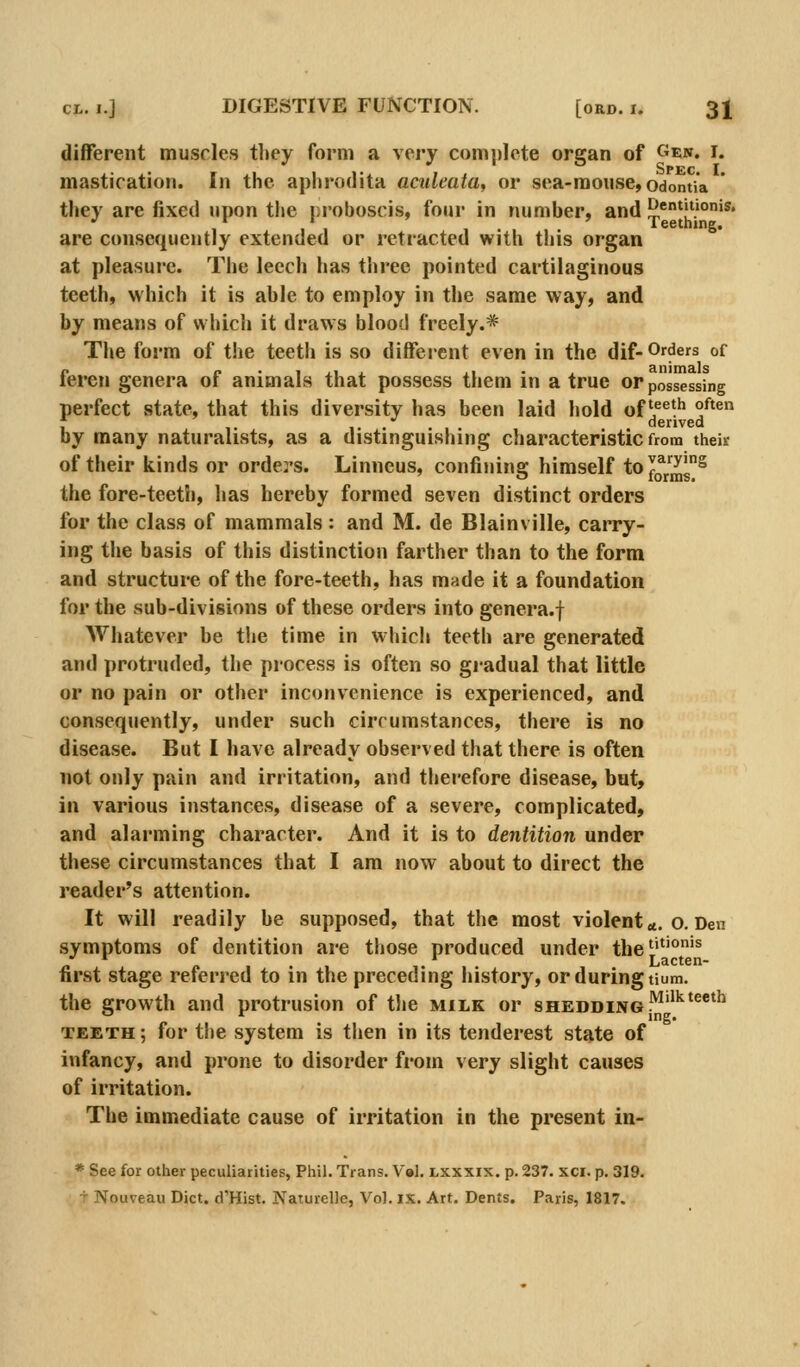 different muscles they form a very comj)lete organ of Gew, i. mastication. In the aphrodita acideata^ or sea-mouse, odontia they are fixed upon the r;roboscis, four in number, and {JentUionis. ' ' Teething. are consequently extended or retracted with this organ at pleasure. The leech has three pointed cartilaginous teeth, which it is able to employ in the same way, and by means of which it draws blood freely.* The form of the teeth is so different even in the dif-Orders of feren genera of animals that possess them in a true or possessing perfect state, that this diversity has been laid hold of'5^^*^ °^'^ 7 ,. ,...,. derived by many naturalists, as a distinguishing characteristic from their of their kinds or order's. Linneus, confining himself to forras^ the fore-teeth, has hereby formed seven distinct orders for the class of mammals: and M. de Blainville, carry- ing the basis of this distinction farther than to the form and structure of the fore-teeth, has made it a foundation for the sub-divisions of these orders into genera.f Whatever be tlie time in which teeth are generated and protruded, the process is often so gradual that little or no pain or other inconvenience is experienced, and consequently, under such circumstances, there is no disease. But I have already observed that there is often not only pain and irritation, and therefore disease, but, in various instances, disease of a severe, complicated, and alarming character. And it is to dentition under these circumstances that I am now about to direct the reader's attention. It will readily be supposed, that the most violent«. o. Den symptoms of dentition are those produced under the''^'°'^ first stage referred to in the preceding history, or during tium. the growth and protrusion of tlie milk or shedding l^''^'^*^ TEETH; for the system is then in its tenderest state of infancy, and prone to disorder from very slight causes of irritation. The immediate cause of irritation in the present in- * See for other peculiarities, Phil. Trans. V»l. jlxxxix. p. 237. xci. p. 319. T Nouveau Diet. d'Hist. Naturelle, Vol. ix. Art. Dents. Paris, 1817.