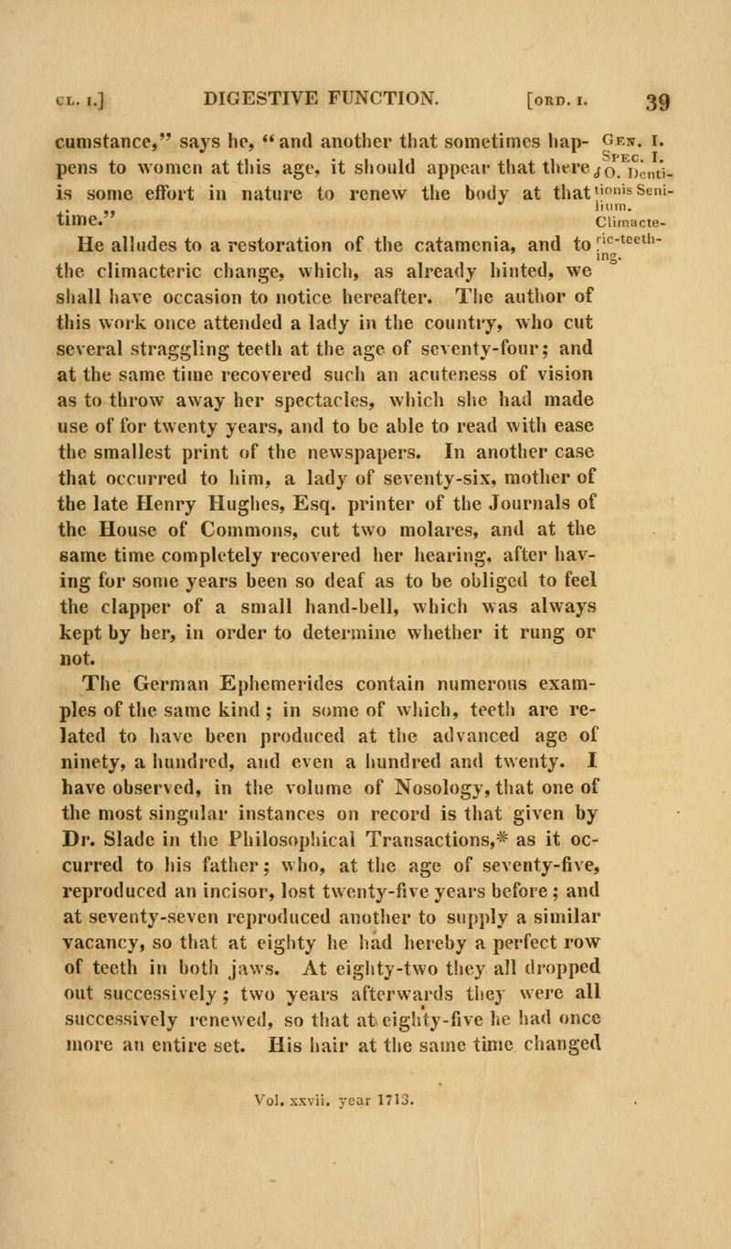 cumstance, says he,  and another that sometimes hap- g^''' ^' pens to women at this age, it should appear that thereto. Dcnti- is some effort in nature to renew the body at that^'f^^'sSeni- time. Climacte- He alludes to a restoration of the catamenia, and to |'c-teeth- ing. the climacteric change, which, as already hinted, we shall have occasion to notice hereafter. The author of this work once attended a lady in the country, who cut several straggling teeth at the age of seventy-four; and at the same time recovered such an acuteness of vision as to throw away her spectacles, which she had made use of for twenty years, and to be able to read with ease the smallest print of the newspapers. In another case that occurred to liini, a lady of seventy-six, motlier of the late Henry Hughes, Esq. printer of the Journals of the House of Commons, cut two molares, and at the same time completely recovered her hearing, after hav- ing for some years been so deaf as to be obliged to feel the clapper of a small hand-bell, which was always kept by her, in order to determine whether it rung or not. The German Ephemerides contain numerous exam- ples of the same kind ; in some of which, teeth are re- lated to have been produced at the advanced age of ninety, a hundred, and even a hundred and twenty. I have observed, in the volume of Nosology, that one of the most singular instances on record is that given by Dr. Slade in the Philosophical Transactions,* as it oc- curred to his father; who, at the age of seventy-five, reproduced an incisor, lost twenty-five years before; and at seventy-seven reproduced anotlier to supply a similar vacancy, so that at eighty he had hereby a perfect row of teeth in both jaws. At eighty-two they all dropped out successively ; two years afterwards they were all successively renewed, so that at eighty-five he had once more an entire set. His hair at tlie same time ciianged Vol, xxvii. year 1713.