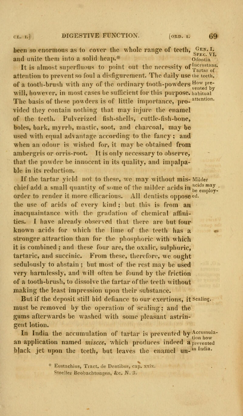 been so enormous as to rover the whole range of teeth, ^^^n. i. Spkc VT and unite them into a solid heap.* Odomia It is almost superfluous to point out the necessity of JpartaToT' attention to prevent so foul a disfigurement. The daily use the teeth. of a tooth-brush with any of the ordinary tfioth-powders'^'V^5 •' r. • vented by will, however, in most cases be suthcient for this purpose, habitual The basis of these powders is of little importance, ppo-^*^*'°* vided they contain nothing that may injure the enamel of the teeth. Pulverized fish-shells, cuttle-fish-bone, boles, bark, myrrh, mastic, soot, and charcoal, may be used with equal advantage according to the fancy ; and when an odour is wished for, it may be obtained from ambergris or orris-root. It is only necessary to observe, that the powder he innocent in its quality, and impalpa- ble in its reduction. If the tartar yield not to these, we may without mis- Milder chief add a small quantity of some of the milder acids in^e'empior- order to render it more efficacious. 2VII dentists o])poseed. the use of acids of every kind; but this is from an inacquaintance witli the gradation of chemical affini- ties. I have already observed that there are but four known acids for which the lime of the teeth has a *» stronger attraction than for the phosphoric with which it is combined ; and these four are, the oxalic, sulphuric, tartaric, and succinic. From these, therefore, we ought sedulously to abstain ; but most of the rest may be used very harmlessly, and will often be found by the friction of a tooth-brush, to dissolve the tartar of the teeth without making the least impression upon their substance. But if the deposit still bid defiance to our exertions, it Scaling. must be removed by the operation of scaling; and the gums afterwards be washed with some pleasant astrin- gent lotion. In India the accumulation of tartar is prevented by Accmnuia- an application named miscee, which produces indeed a prevented black jet upon the teeth, but leaves the enamel un-'^*^'^' V * Eustachius, Tract, de Dentibus, cap. xxix. Stoeller Beobachtiingen, &c. JV. 3.