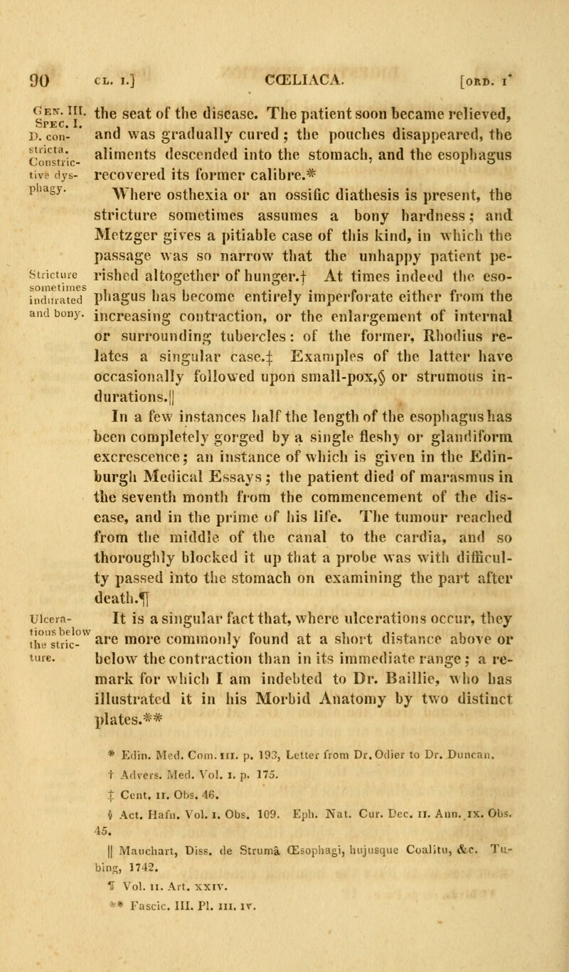 Gen. III. the .seat of the disease. The patient soon became relieved, i\coii*- and was gradually cured; the poaches disappeared, the stiicta. aliments descended into the stomach, and the esophagus live dys- recovered its former calibre.* P'agy- Where osthexia or an ossific diathesis is present, the stricture sometimes assumes a bony hardness; and Metzger gives a pitiable case of this kind, in which the passage was so narrow that the unhapi)y patient pe- Stiictiiie rished altogether of hunger.f At times indeed the eso- indmated pbagus has becomc entirely imperforate either from the and bony, increasing contraction, or the enlargement of internal or surrounding tubercles: of the foi-mer, Rliodius re- lates a singular case4 Examples of the latter have occasionally followed upon small-pox,§ or strumous in- durations.|| In a few instances half tbe length of the esophagushas been completely gorged by a single fleshj^ or glandiform excrescence; an instance of which is given in the Edin- burgh Medical Essays; the patient died of marasmus in the seventh month from the commencement of the dis- ease, and in the piime of his life. The tumour reached from the middle of the canal to the cardia, and .so thoroughly blocked it up that a probe was with difficul- ty passed into the stomach on examining the part after death.^ uicern- It is a singular fact that, where ulcerations occur, they tiiBstric-^ are more commonly found at a short distance above or ture. below^ the contraction than in its immediate range; a re- mark for which I am indebted to Dr. Baillie, who has illustrated it in his Morbid Anatomy by two distinct plates.** * Edin. Med. Coin. in. p. 193, Letter from Dr.Odier to Dr. Duncan. t Advers. Med. Vol. i. p. 175. t Cent. II. Obs. 46. 4 Act. Hafn. Vol. i. Obs. 109. Epli. Nat. Cur. Dec. ii. Ann.ix. Obs. 45. II Maucliart, Diss, de Struma (Esopliagi, luijusque Coalitu, «&.c. Tu- bins, 1742. IT Vol. II. Art. XXIV. ** Fascic. III. PI. III. ir.