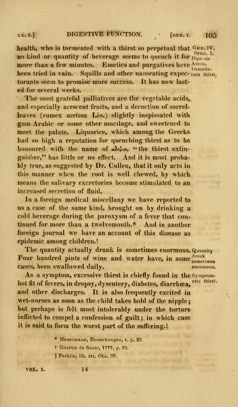 health* who is tormented with a thirst so perpetual that g«:n. iv. no kind or quantity of beverage seems to quench it for Dips, sis * more than a few minutes. Emetics and purgatives have^^''*- . Immode- been tried in vain. Squills and other nauseating expec-rate thirst. torants seem to promise more success. It has now last- ed for several weeks. The most grateful palliatives are the vegetable acids, and especially acescent fruits, and a decoction of sorrel- leaves (rumex acetosa Lin.) slightly inspissated with gum Arabic or some other mucilage, and sweetened to meet the palate. Liquorice, which among the Greeks had so high a reputation for quenching thirst as to be honoured with the name of «3«\|^oi', '*the thirst extin- guis'ier, has little or no effect. And it is most proba- bly true, as suggested by Dr. CuUen, that it only acts in this manner when the root is well chewed, by which means the salivary excretories become stimulated to an increased secretion of fluid. In a foreign medical miscellany we have reported to us a case of the same kind, brought on by drinking a cold beverage during the paroxysm of a fever that con- tinued for more than a twelvemonth.* And in another foreign journal we have an account of this disease as epidemic among children.! The quantity actually drunk is sometimes enormous. Quantity Four hundred pints of wine and water have, in some'''^^ cases, been swallowed daily. enormous. As a symptom, excessive thirst is chiefly found in the Symptom- hot fit of fevers, in dropsy, dysentery, diabetes, diarrhoea, ^*^ ^^^^' and other discharges. It is also frequently excited in wet-nurses as soon as the child takes hold of the nipple; but perhaps is felt most intolerably under the torture inflicted to conipel a confession of guilt; in which case it is said to form the worst part of the suffering.^ * Henermann, Bemerkungen, i. p. 2S. + Gazette de Sante, 1777, p. 9f?. % Pecklin, lib. in. Obs. S9. vol. T. 14
