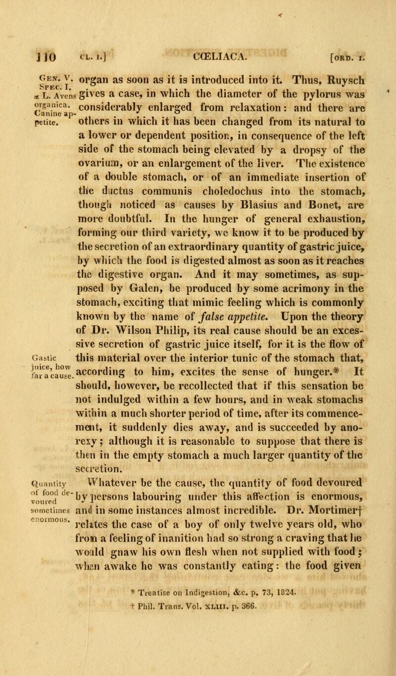 Gen. V. organ as soon as it is introduced into it. Thus, Ruysch at L. Avens givcs a case, in which the diameter of the pylorus was organica. considerably enlarged from relaxation: and there arc Canine ap- • • , petite. others m which it has been changed from its natural to a lower or dependent position, in consequence of the left side of the stomach being elevated by a dropsy of the ovarium, or an enlargement of the liver. The existence of a double stomach, or of an immediate insertion of the ductus communis choledochus into the stomach, thougii noticed as causes by Blasius and Bonet, are more doubtful. In the hunger of general exhaustion, forming our third variety, we know it to be produced by the secretion of an extraordinary quantity of gastric juice, by wliich the food is digested almost as soon as it reaches the digestive organ. And it may sometimes, as sup- posed by Galen, be produced by some acrimony in the stomach, exciting that mimic feeling which is commonly known by the name of false appetite. Upon the theory of Dr. Wilson Philip, its real cause should he an exces- sive secretion of gastric juice itself, for it is the iBow of Ga&tic this material over the interior tunic of the stomach that, f^j.^'j.g'ulg according to him, excites the sense of hunger.* It should, however, be recollected that if this sensation be not indulged within a few hours, and in weak stomachs within a much shorter period of time, after its commence- roait, it suddenly dies away, and is succeeded by ano- rexy; although it is reasonable to suppose that there is then in t!ie empty stomach a much larger quantity of the secretion. Quantity Whatever be the cause, the quantity of food devoured ^'1^ ^°p°j'''*^ by persons labouring under this affection is enormous, sometimes and in somc instances almost incredible. Dr. Mortimerf enoimoiis. j^^jj^^^g ^j^^ ^^^^ ^p ^ ]y^y. ^f jj„]y twelve years old, who frow a feeling of inanition had so s^trong a craving tliat lie would gnaw his own flesh when not supplied with food; when awake he was constantly eating: the food given * Treatise on Indigestion, i&c. p. 73, 1824. + Phil. Trans. Vol. XLUi. p. 366.