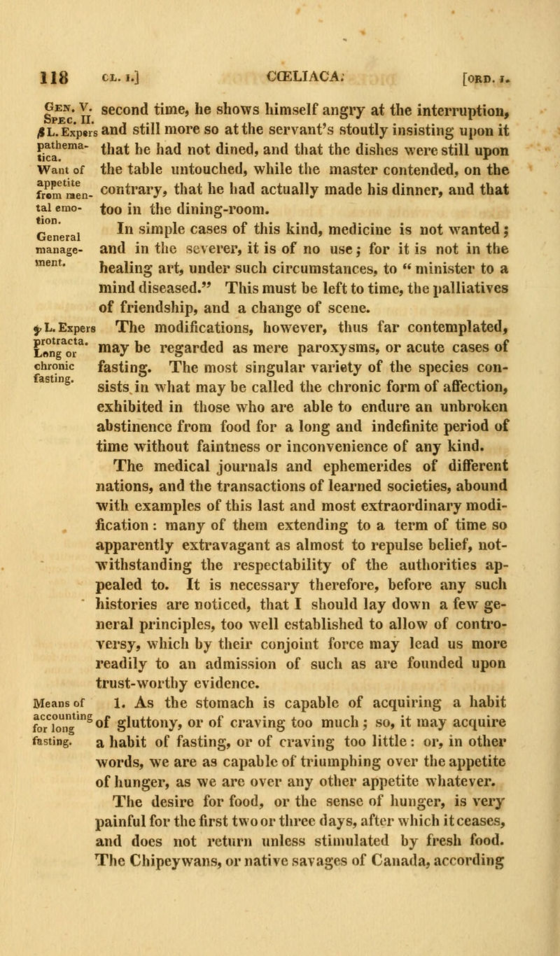 Gen. V. second time, he shows himself angry at the interruption, /IL.Exp8rs and still more so at the servant's stoutly insisting upon it pa^hema- ^i^^^ ^ie had not dined, and that the dishes were still upon Want of the table untouched, while the master contended, on the frem raen- conti'^ry, that he had actually made his dinner, and that tai cmo- too in the dining-room. Gen rai ^ simple cascs of this kind, medicine is not wanted j manage- and in the severer, it is of no use; for it is not in the *^°*' healing art, under such circumstances, to  minister to a mind diseased. This must be left to time, the palliatives of friendship, and a change of scene. ^L.Exper8 The modifications, however, thus far contemplated, L«ng*oi-^* '^^y ^® regarded as mere paroxysms, or acute cases of chronic fasting. The most singular variety of the species con- *^ '^* sists, in w hat may be called the chronic form of affection, exhibited in those who are able to endure an unbroken abstinence from food for a long and indefinite period of time without faintness or inconvenience of any kind. The medical journals and ephemerides of different nations, and the transactions of learned societies, abound •with examples of this last and most extraordinary modi- fication : many of them extending to a term of time so apparently extravagant as almost to repulse belief, not- withstanding the respectability of the authorities ap- pealed to. It is necessary therefore, before any such histories are noticed, that I should lay down a few ge- neral principles, too well established to allow of contro- yersy, which by their conjoint force may lead us more readily to an admission of such as are founded upon trust-worthy evidence. Means of 1. As the stomach is capable of acquiring a habit foiong'^®f gluttony, or of craving too much; so, it may acquire fasting. a habit of fasting, or of craving too little : or, in other words, we are as capable of triumphing over the appetite of hunger, as we are over any other appetite whatever. The desire for food, or the sense of liunger, is very painful for the first two or three days, after which it ceases, and does not return unless stimulated by fresh food. The Chipeywans, or native savages of Canada, according
