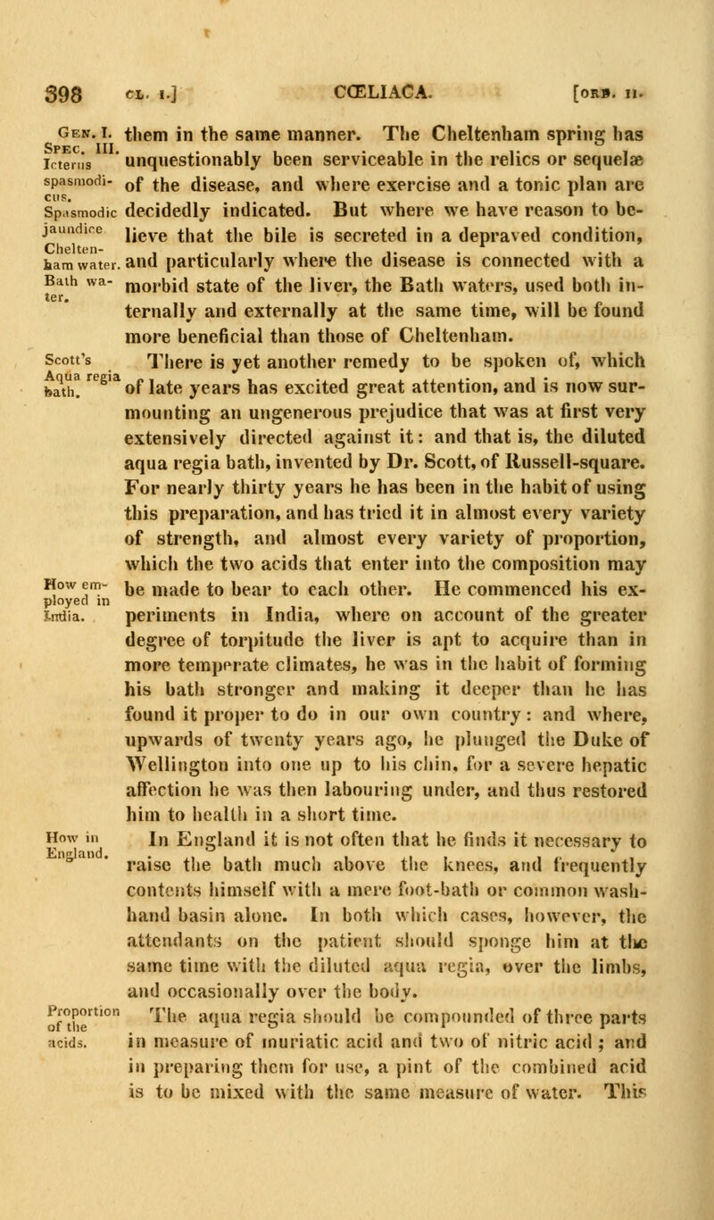 Gen. I. them in the same manner. The Cheltenham sprine: has Spec III icteriis unquestionably been serviceable in the relics or sequelae spasmodi- gf jj,g disease, and where exercise and a tonic plan are CIIS. Spasmodic decidedly indicated. But where we have reason to be- jaundice n^yQ ^hat the bile is secreted in a depraved condition, ham water, and particularly whei-e the disease is connected with a Baih wa- morbid state of the liver, the Bath waters, used both in- ter, ternally and externally at the same time, will be found more beneficial than those of Cheltenham. Scott's There is yet another remedy to be spoken of, which bath! '^^'* of late years has excited great attention, and is now sur- mounting an ungenerous prejudice that was at first very extensively directed against it: and that is, the diluted aqua regia bath, invented by Dr. Scott, of Russell-square. For nearly thirty years he has been in the habit of using this preparation, and has tried it in almost every variety of strength, and almost every variety of proportion, which the two acids that enter into the composition may How em- |jg y^^^^]Q to bear to each other. He commenced his ex- ployed m imJia. periments in India, wiiere on account of the greater degree of torpitude the liver is apt to acquire than in more temperate climates, he was in the habit of forming his bath stronger and making it deeper tlian he has found it proper to do in our own country: and where, upwards of twenty years ago, he plunged the Duke of Wellington into one up to his chin, for a severe hepatic affection he was tlien labouring under, and thus restored him to health in a short time. How in In England it is not often tliat he finds it necessary to ^' * raise the bath much above the knees, and frequently contents himself with a mere foot-bath or common wasli- hand basin alone. In both which cases, however, tlie attendants on the patiejit should sjmnge him at tlic same time witli the diluted aqua regia, over the limbs, and occasionally over the body. Proportion '|'j,p aqua regia should be compounded of three parts acids. in measure of muriatic acid and two of nitric acid ; and in preparing thctn for use, a pint of tlic combined acid is to be mixed with the same measure of water. TIup