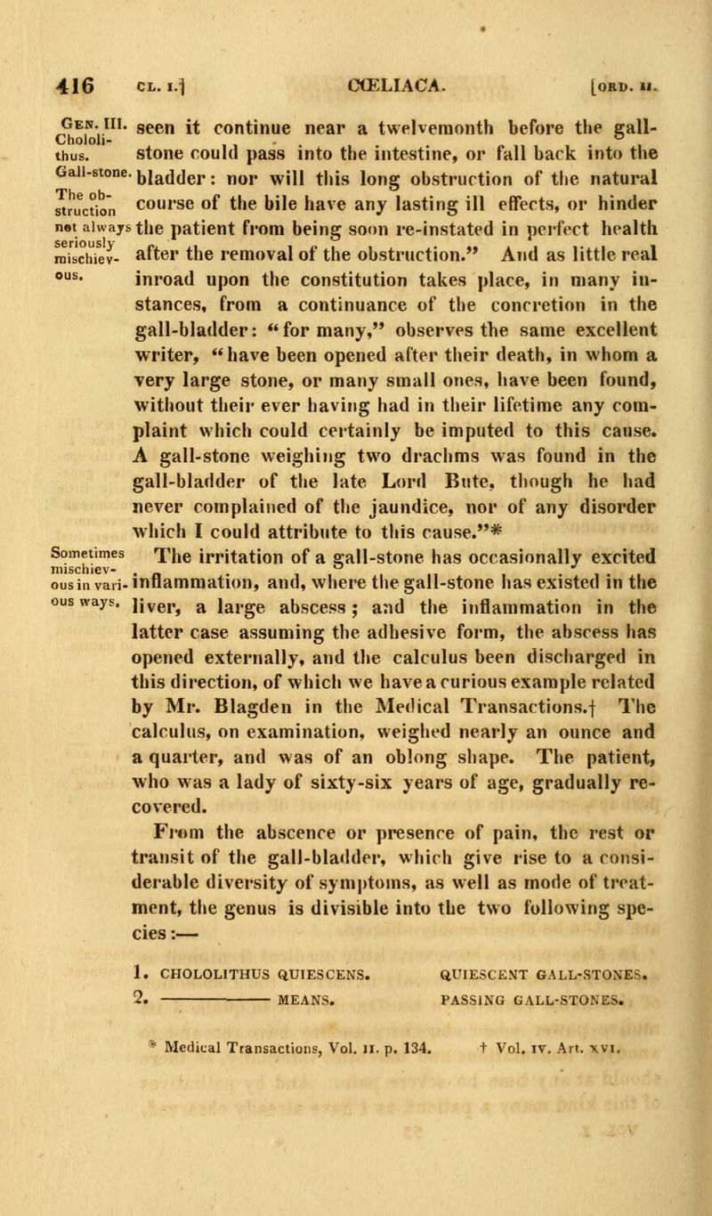 Gen. III. geeu it continue near a twelvemonth before the call- Chololi- . *^ thus. stone could pass into the intestine, or fall back into the Gall-stone, jjjadder: nor will this long obstruction of the natural suuctbn course of the bile have any lasting ill effects, or hinder nst always the patient from being soon re-instated in perfect health inisch^ev- after the removal of the obstruction. And as little real ous. inroad upon the constitution takes place, in many in- stances, from a continuance of the concretion in the gall-bladder: for many,*' observes the same excellent writer, have been opened after their death, in whom a Tery large stone, or many small ones, have been found, without their ever having had in their lifetime any com- plaint which could certainly be imputed to this cause. A gall-stone weighing two drachms was found in the gall-bladder of the late Lord Bute, though he had never complained of the jaundice, nor of any disorder which I could attribute to this cause.*'* Sometimes The irritation of a gall-stone has occasionally excited mischiev- . . , , . • i . i ous in vaii-inflammation, and, where the gall-stone has existed in the ous ways, jivej.^ ^ large abscess; and the inflammation in the latter case assuming the adhesive form, the abscess has opened externally, and tlie calculus been discharged in this direction, of which we have a curious example related by Mr. Blagden in the Medical Transactions.! The calculus, on examination, weighed nearly an ounce and a quarter, and was of an oblong shape. The patient, who was a lady of sixty-six years of age, gradually re- covered. Fi'om the abscence or presence of pain, the rest or transit of the gall-bladder, which give rise to a consi- derable diversity of symptoms, as well as mode of treat- ment, the genus is divisible into the two following spe- cies :— 1. CHOLOLITHUS QUIESCENS. QUIESCENT GALL-STONES. 2. MEANS. PASSING GALL-STONES. * Medical Transactions, Vol. ii. p. 134. t Vol. iv. Art. xvi.