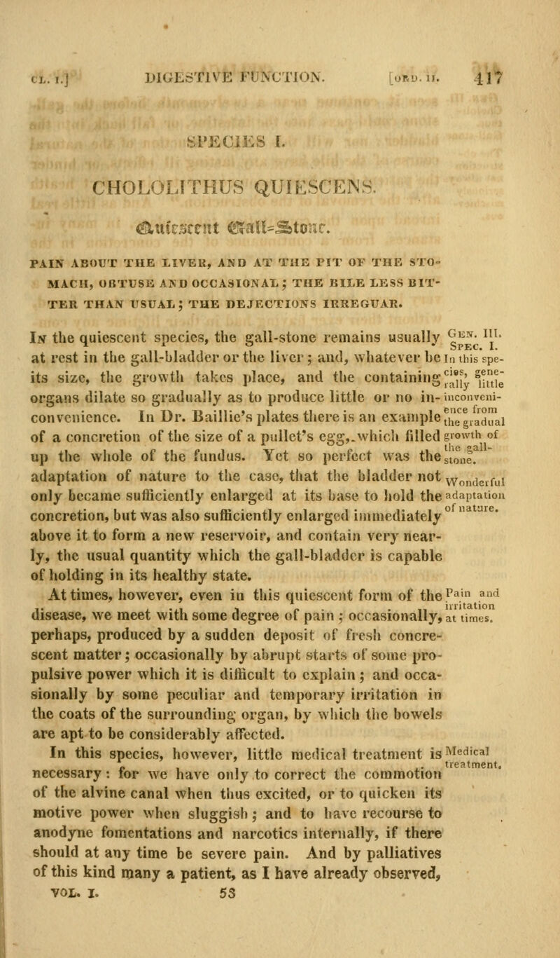 SPECIES I. CHOLOLITHUS QUIESCEJNH. <am'csccnt efaU=^tor*c. PAIN ABOUT THE LIVER, AND AT THE PIT OF THE STO- MACH, OBTUSE AND OCCASIONAX; THE BILE LESS BIT- TER THAN tlSUAL; THE DEJECTIONS IRREGUAR. In the quiescent species, the gall-stone remains usually ^'^-'^- ^'^' at rest in the gall-bladder or the liver; and, whatever be la this spe- lts size, the growth takes place, and the containing ^^*,' »j^jg organs dilate so gradually as to produce little or no in- uiconveni- convcnicnce. In Dr. Baillie's plates there is an example ji'/gg^a^irai of a concretion of the size of a pullet's egg,, which filled growth of up the whole of the fundus. Yet so perfect was the stone, adaptation of nature to the case, that the bladder not wondeifui only became sufficiently enlarged at its base to hold the adaptation concretion, but was also sufficiently enlarged immediately  above it to form a new reservoir, and contain very near- ly, the usual quantity which the gall-bladder is capable of holding in its healthy state. At times, however, even in this quiescent form of the''^' ^'•'^ disease, we meet with some degree of pain ; occasionally, at times. perhaps, produced by a sudden deposit of fresh concre- scent matter; occasionally by abrupt starts of some pro- pulsive power which it is difficult to explain; and occa- sionally by some peculiar and temporary irritation in the coats of the surrounding organ, by which the bowels are apt to be considerably affected. In this species, however, little medical treatment is Medical « , . , ,. treatment, necessary: tor we have only to correct the commotion of the alvine canal when thus excited, or to quicken its motive power when sluggish; and to have recourse to anodyne fomentations and narcotics internally, if there should at any time be severe pain. And by palliatives of this kind many a patient, as I have already observed, VOL. I. 53