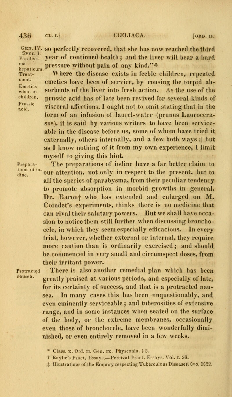 430 «•] CCELIAGA. [ORD. II. gein. IV. so perfectly recovered, that she has now reached the third Prtiabys- ypar of Continued health; and the liver will hear a hard ^ . pressure without pain of any kind.* hepaticum.*^ ' •' Treat- Where the disease exists in feeble children, repeated ment. emetics have been of service, by rousing the torpid ab- whe.i in sorbents of the liver into fresh action. As the use of the children, pi'ussic acid has of late been revived for several kinds of ackr*^ visceral affections. I ought not to omit stating that in the form of an infusion of laui-el-water (prunus Laurocera- sus), it is said by various writers to have been service- able in the disease before us, some of whom have tried it externally, others internally, and a few both ways-.j but as I know nothing of it from my own experience, I limit myself to giving this hint. Prepara- The preparations of iodine have a far bettei' claim to d\ne! ° '° our attention, not only in respect to the present, but to all the species of parabysma, from their peculiar tendency to promote absorption in morbid growths in general. Dr. Baron:j: who has extended and enlarged on M. Coindet's experiments, thinks there is no medicine that can rival their salutary powers. But we shall have occa- sion to notice them still further when discussing broncho- cele, in which they seem especially efficacious. In every trial, however, whether external or internal, they require more caution than is ordinarily exercised; and should be commenced in very small and circumspect doses, from theii' irritant power. Protracted There is also another remedial plan which has been greatly praised at various periods, and especially of late, for its certainty of success, and that is a protracted nau- sea. In many cases this has been n.nquestionably, and even eminently serviceable ; and tuberosities of extensive range, and in some instances when seated on the surface of the body, or the extreme membranes, occasionally even those of bronchocele, have been wonderfully dimi- nished, or even entirely removed in a few weeks. * Class. X. Ord. ii. Gen. IX. Physconia. i 3. t Baylie's Pract. Essays.—Percival Pract. Essays. Vol. i. 36. n-ausea.