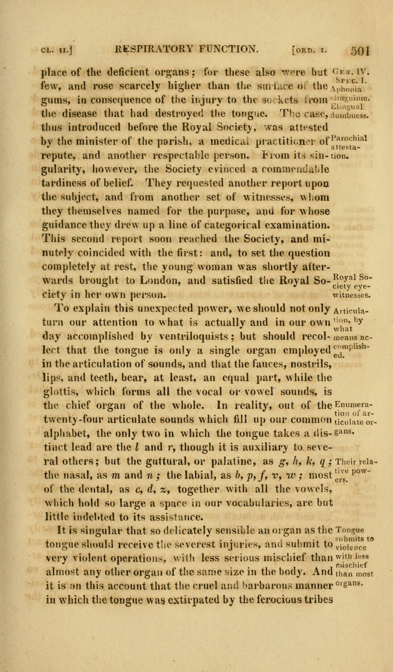 place of the deficient organs; for these also were but <^fw. iv. few, and rose scarcely higher than the stntace oi the ^pi,o,?ia' gums, in consequence of the iisjury to the so( kets trom\'^SLiii'ra. the disease that had destroyed the tongue. Tl-.c case, dumbness. thus introduced before the Royai Society, was attested by the minister of the narish, a medicdi practiticiix^r ^fFamchiai repute, and another respectable person, trom its sin-tion. gularity, however, tiie Society evinced a commendaMe tardiness of belief. They requested another report upon the subject, and fjom another set of witnesses, v\liom they themselves named for the purpose, anil for whose guidance they drew up a line of categorical examination. This second report soon reached the Society, and mi- nutely coincided with the first: and, to set tlie question completely at rest, the young woman was shortly after- wards brought to London, and satisfied the Royal So-'^^^^ ^' o ' w ciety eye- ciety in her own person. witnesses. To explain this unexpected power, we should not only Aiticuia- turn our attention to what is actually and in our own ''•;' ^'^ •' what day accomplished by ventriloquists; but should recol- means ac- lect that the tongue is only a single organ employed ^j''^''^^' in the articulation of sounds, and that the fauces, nostrils, lips, and teeth, bear, at least, an equal part, w liile the glottis, which forms all the vocal or vowel sounds, is the chief organ of the whole. In reality, out of theEnumera- twenty-four articulate sounds which fill up our comm«?n ticuiaieoi- alpliabet, the only two in which the tongue takes a dis-§^^* tinct lead are tlie I and r, though it is auxiliary to seve- ral others; but the guttural, or palatine, as g^ h, k, </; Their reia- the nasal, as m and n ; the labial, as 6, ;>,/, r, w ; most ^^^^ '°^^ of the dental, as c, d, z, together with all the vowels, which hold so large a space in our vocabularies, are but little indebted to its assistance. It is singular that so delicately sensible an organ as tlie Tongue . Ill • ji .. • • • I* I -i i s-ubmits to tongue should receive the severest iiijunes, and suhmit to^.j^ig^pg very violent operations, witli less serious miscliief than with less t 1 /.I • • 1 1 1 A 1 fii'ischief almost any other organ of the same size m tlie body. And than most it is on this, account that the cruel and barbarous manner 'S^ns. in which the tongue was extirpated by the ferocious tribes