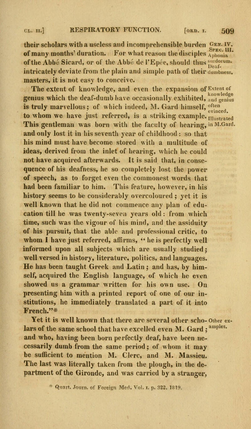 their scholars with a useless and incomprehensible burden Gen. iv. - . Spec III of many months' duration. For what reason the disciples Aphonia ofthe Abbri Sicard, or of the Abbe de TEpee, should thus^^'- ' Deaf- intricately deviate from the plain and simple path of their dumbness. masters, it is not easy to conceive. The extent of knowledge, and even the expansion of Extent of genius which the deaf-dumb have occasionally exhibited, ,i',Kige^niul is truly marvellous; of which indeed, M. Gard himself, '^^* , 1 • •! • evinced. to whom we have just referred, is a striking example, niustrated This gentleman was born with the faculty of hearing,' M.Gard. and only lost it in his seventh year of childljood : so that his mind must have become stored with a multitude of ideas, derived from the inlet of hearing, which he could not have acquired afterwards. It is said that, in conse- quence of his deafness, he so completely lost the power of speech, as to forget even the commonest words that had been familiar to him. This feature, however, in his history seems to be considerably overcoloured ; yet it is well known that he did not commence any plan of edu- cation till he was twenty-seven years old: from which time, such was the vigour of his mind, and the assiduity of his pursuit, that the able and professional critic, to whom I have just referred, affirms, *' he is perfectly well informed upon all subjects which are usually studied; well versed in history, literature, politics, and languages. He has been taught Greek and Latin; and has, by him- self, acquired the English language, of which he even showed us a grammar written for his own use. On presenting him with a printed report of one of our in- stitutions, he immediately translated a part of it into French.* Yet it is well known that there are several other scho- Other ex- lars of the same school that have excelled even M. Gard ; ^™P^^^* and who, having been born perfectly deaf, have been ne- cessarily dumb from the same period; of whom it may be sufficient to mention M. Clerc, and M. Massieu. The last was literally taken from the plough, in the de- partment of the Gironde, and was carried by a stranger, ^ Quart. Journ, of Foreign Med. Vol. i. p. 322. 1819.