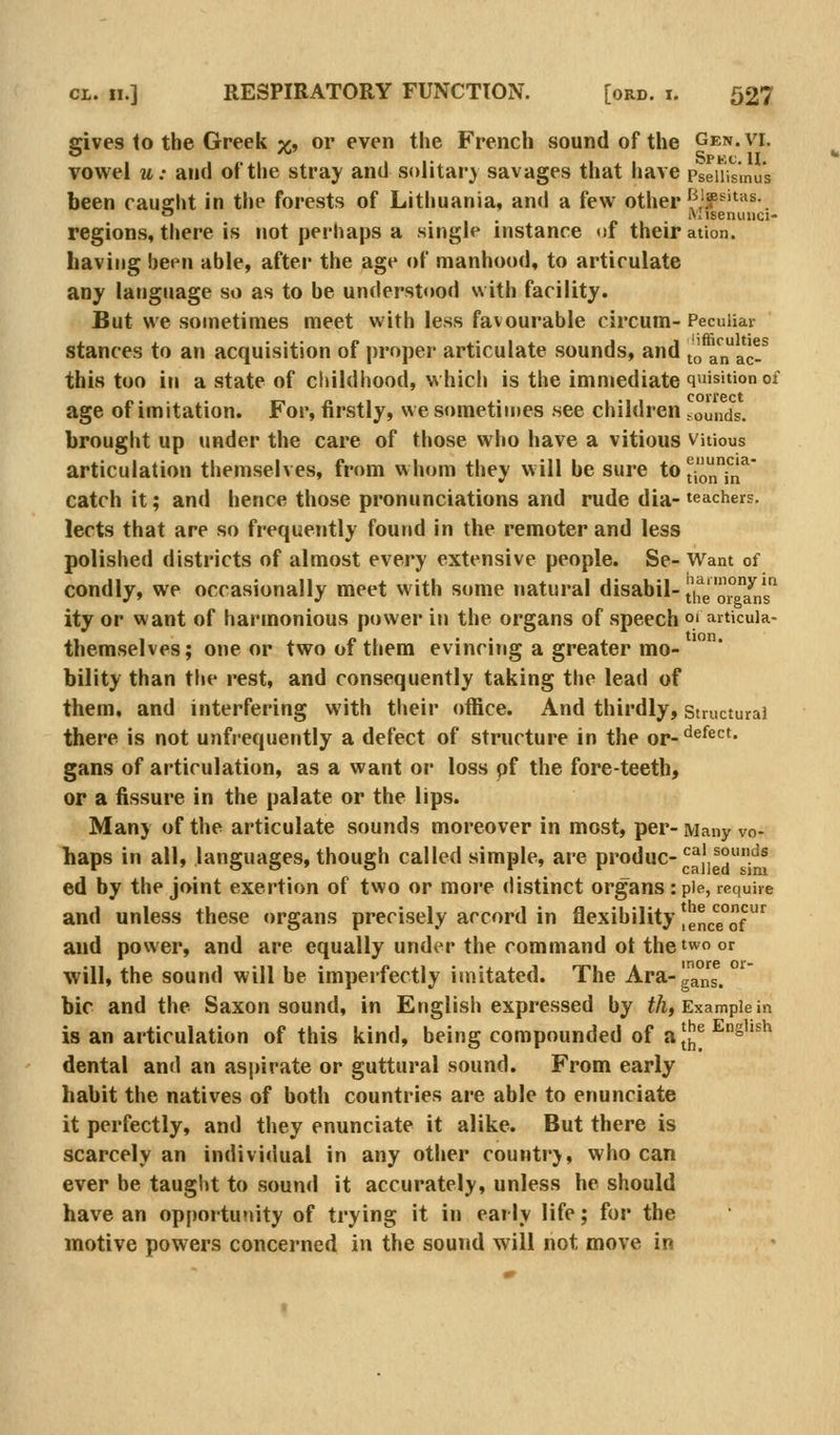 gives to the Greek ;^, or even the French sound of the Gen. vi. vowel u: and of the stray and solitar} savages that have pseiiismus been caught in the forests of Lithuania, and a few other {^'?^'^^^-. o . Misenuiici- regions, there is not perhaps a single instance <if their ation. having been able, after the age of manhood, to articulate any language so as to be understood with facility. But we sometimes meet with less favourable circum-Peculiar stances to an acquisition of proper articulate sounds, and ^^ anac-^ this too ill a state of childhood, which is the immediate quisition of age of imitation. For, firstly, we sometimes see children counds. brought up under the care of those who have a vitious vitious articulation themselves, from whom they will be sure tOtioniii^ catch it; and hence those pronunciations and rude dia- teachers. lects that are so frequently found in the remoter and less polished districts of almost every extensive people. Se- Want of condly, we occasionally meet with some natural disabil-|'|fg ^Yns ity or want of hai'monious power in the organs of speech 01 articuia- themselves; one or two of them evincing a greater mo- bility than the rest, and consequently taking the lead of them, and interfering with their office. And thirdly, structural there is not unfrequently a defect of structure in the or-'^®^^'^' gans of articulation, as a want or loss pf the fore-teeth, or a fissure in the palate or the lips. Many of the articulate sounds moreover in most, per- Many vo- haps in all, languages, though called simple, are produc-^^'^°.'^® ed by the joint exertion of two or more distinct organs: pie, require and unless these organs precisely accord in flexibility |ence°of ^ and power, and are equally under the command ot the two or will, the sound will be imperfectly imitated. The Ara-gans. bic and the Saxon sound, in English expressed by iA, Example in is an articulation of this kind, being compounded of a[|]^^siish dental and an aspirate or guttural sound. From early habit the natives of both countries are able to enunciate it perfectly, and they enunciate it alike. But there is scarcely an individual in any other countr}, who can ever be taught to sound it accurately, unless he should have an opportunity of trying it in early life; for the motive powers concerned in the sound will not move in