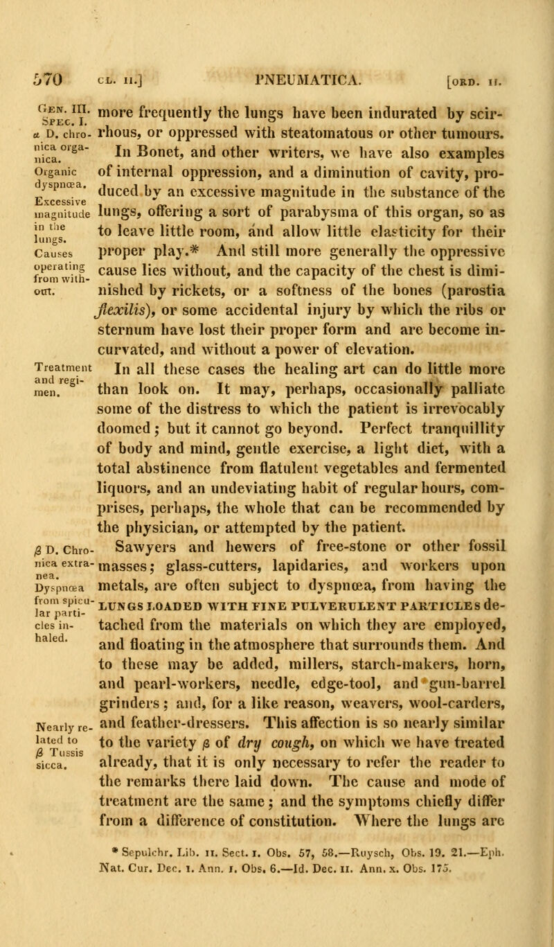 ojen. III. more frequently the lungs have been indurated by scir- a. D. ciiio- rhous, or oppressed with steatomatous or other tumours. uica.'^'* In Bonet, and other writers, we have also examples Organic of internal oppression, and a diminution of cavity, pro- yspncEa. ^j^^g^ ^^ ^^ exccssive masfuitude in the substance of the £jXC6SS1V6 '' inaguitude lungs, offering a sort of parabysma of this organ, so as J '® to leave little room, and allow little elasticity for their lungs. ' •' Causes proper play.* And still more generally the oppressive operating gause lics without, and the capacity of the chest is dimi- oat. nished by rickets, or a softness of the bones (parostia fiexilis), or some accidental injury by which the ribs or sternum have lost their proper form and are become in- curvated, and without a power of elevation. Treatment In all tlicse cascs the healing art can do little more me'n.^^^' than look on. It may, perhaps, occasionally palliate some of the distress to which the patient is irrevocably doomed ; but it cannot go beyond. Perfect tranquillity of body and mind, gentle exercise, a light diet, with a total abstinence from flatulent vegetables and fermented liquors, and an undeviating habit of regular hours, com- prises, perhaps, the whole that can be recommended by the physician, or attempted by the patient. (g D. Chro- Sawyers and hewers of free-stone or other fossil iiica extra-mj^gggg. glass-cutters, lapidaries, and workers upon Dyspncea metals, are often subject to dyspnoea, from having the from spicu- i^xJNGS LOADED WITH TINE PULVERUIENT PARTICLES de- Jar parti- cles in- tached from the materials on which they are employed, ^ ^ ■ and floating in the atmosphere that surrounds them. And to these may be added, millers, starch-makers, horn, and pearl-workers, needle, edge-tool, and gun-barrel grinders ; and, for a like reason, weavers, wool-carders, Nearly re- ^^ feathcr-dressers. This affection is so nearly similar lated to Xq the variety js of dry cough, on whicii we have treated sicca. already, that it is only necessary to refer the reader to the remarks there laid down. The cause and mode of treatment are the same; and the symptoms chiefly differ from a difference of constitution. Where the lungs are • Sepulchr. Lib. ii. Sect. i. Obs. 57, 58.—Paiysch, Obs. 19. 21.—Eph. Nat, Cur. Dec. i. Ann. i. Obs. 6.—Id. Dec. ii. Ann. x. Obs. 175.