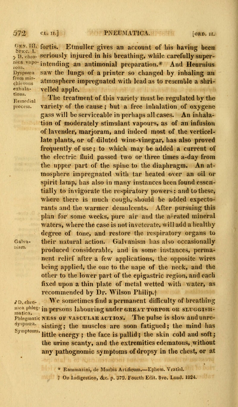 ^^^ ^^}' foi'tis. Etmuller gives an account of Ins having been ^D. (hio- seriously injured in his breathing, while carefully super- c^a ^'^''°intending an antimonial preparation.* And Hcurnius D3'spncDa savv the lungs of a printer so changed by inhaling an chiVoi!s atmosphere impregnated with lead as to resemble a shri- eshaia- veiled applc. Reinrdiai '^^^^ treatment of this variety must be regulated by the process. Variety of the cause; but a free inlialation of oxygcne gass will be serviceable in perhaps all cases. An inhala- tion of moderately stimulant vapours, as of an infusion of lavender, marjoram, and indeed most of the verticel- late plants, or of diluted wine-vinegar, has also proved frequently of use; to which may be added a current of the electric fluid passed two or three times a-day from the upper part of the spine to the diaphragm. An at- mosphere impregnated with tar heated over an oil or spirit lamp, has also in many instances been found essen- tially to invigorate the respiratory powers: and to these, where there is much cougli, should be added expecto- rants and the warmer demulcents. After pursuing this plan for some weeks, pure air and the aerated mineral waters, where the case is not inveterate, will add a healthy degree of tone, and restore the respiratory organs to Gaiva- their natural action. Galvanism has also occasionally '*■ produced considerable, and in some instances, perma- nent relief after a few applications, the opposite wires being applied, the one to the nape of the neck, and the other to the lower part of the epigastric region, and each fixed upon a thin plate of metal wetted with water, as recommended by Dr. Wilson Philip.f /D.chio- We sometimes find a permanent difficulty of breathing nica phleg-Jj^ ,,gj,c;o„g labourins: Undcr GKEAT TORPOR OR SLFGGISH- Phlegmatic NESS OF VASCULAR ACTIOX. 1 lie pulse IS sloW and UUrC- dyspnoea. j,ig^ipg. ^jjg muscles are soon fatigued; the mind has ^'^ °''^'little energy; the face is pallid; the skin cold and soft; the urine scanty, and the extremities edematous, without any pathognomic symptoms of dropsy in the chest, or at * Rainniazini, de Morbis Aitificuni.—Epiiem. Vratisl.