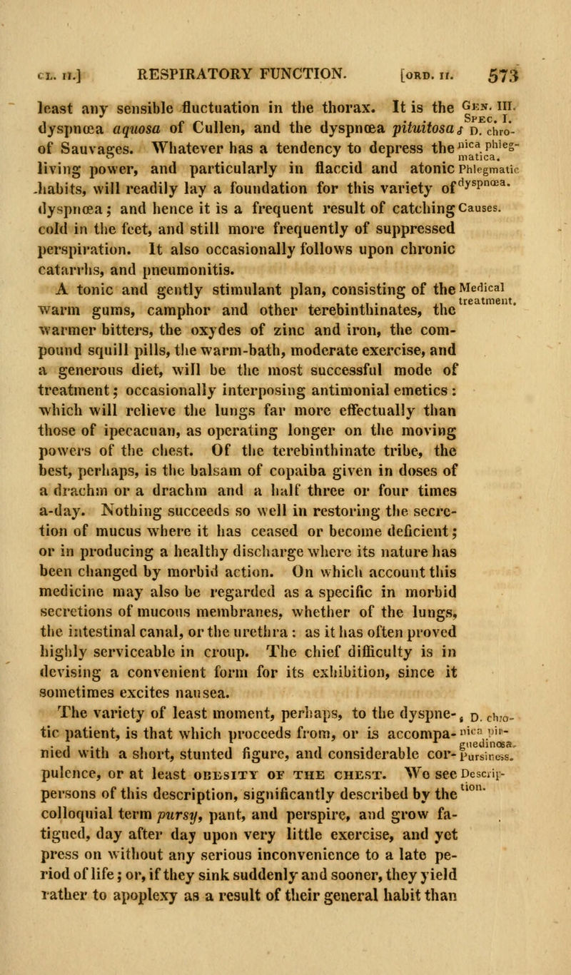 least any sensible fluctuation in the thorax. It is the Gkn. hi. Spec I dyspnoea aquosa of Cullen, and the dyspnoea pituitosaj d. chro- of Sauvages. Whatever has a tendency to depress the'^^.P^^'^s- living power, and particularly in flaccid and atonic Phlegmatic -liabits, will readily lay a foundation for this variety of ^^^p'^' dyspnoea; and hence it is a frequent result of catching Causes. cold in the feet, and still more frequently of suppressed perspiration. It also occasionally follows upon chronic catarrhs, and pneumonitis. A tonic and gently stimulant plan, consisting of the Medical warm gums, camphor and other terebinthinates, the warmer bitters, the oxydes of zinc and iron, the com- pound squill pills, the warm-bath, moderate exercise, and a generous diet, will be the most successful mode of treatment; occasionally interposing antimonial emetics : which will relieve the lungs far more eflfectually than those of ipecacuan, as operating longer on the moving powers of the chest. Of the terebinthinate tribe, the best, perhaps, is the balsam of copaiba given in doses of a drachm or a drachm and a half three or four times a-day. Nothing succeeds so well in restoring the secre- tion of mucus where it has ceased or become deficient; or in producing a healthy discharge where its nature has been changed by morbid action. On whicii account this medicine may also be regarded as a specific in morbid secretions of mucous membranes, whether of the lungs, the intestinal canal, or the urethra : as it has often proved highly serviceable in croup. The chief difiiculty is in devising a convenient form for its exhibition, since it sometimes excites nausea. The variety of least moment, perhaps, to the dyspne-, p. chio- tic patient, is that which proceeds from, or is accompa- '^'' '- • 1 • 1 1 /. 1 -111 gueuinosa- nied with a short, stunted figure, and considerable cor-pursiness. pulcnce, or at least obesity or the chest. Wo see Dcsciii- persons of this description, significantly described by the colloquial term pursy, pant, and perspire, and grow fa- tigued, day after day upon very little exercise, and yet press on w ithout any serious inconvenience to a late pe- riod of life; or, if they sink suddenly and sooner, they yield rather to apoplexy as a result of their general habit than