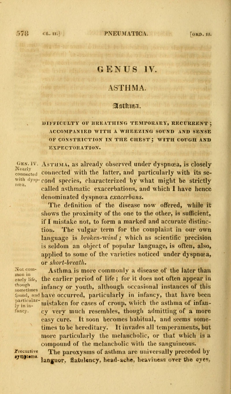 r)7n ct. ri.l PNEUMATICA. [or©, ii. GENUS IV. ASTHMA. DIFFICULTY OF UREATHING TEMPORARY, RECURRENT ; ACCOMPANIED WITH A WHEEZING SOUND AND SENSE OF CONSTRICTION IN THE CHEST J WITH COUGH AND EXPECTORATION. Gen. IV. Asthma, as already observed under dyspnoea, is closely connected Connected with the latter, and particularly with its se- with fiysp-pond species, characterized by what might be strictly called asthmatic exacerbations, and which 1 have hence denominated dyspnoea exacerbans. The definition of the disease now offered, while it shows tl»e ])roximity of the one to the other, is sufficient, if I mistake not, to form a marked and accurate distinc- tion. The vulgar term for the complaint in our own language is broken-wind; which as scientific precision is seldom an object of popular language, is often, also, applied to some of the varieties noticed under dyspnoea, or short-breath. ]>foico!n- Asthma is more commonly a disease of the later than early life, the earlier period of life; for it does not often appear in though infancv or youth, although occasional instances of this sometimes j j ■> o fjjund, and have occurrcd, particularly in itjfancy, that have been L^lJj'^,!'^'^'mistaken for cases of croup, which the asthma of infan- fancy. cy Very much resembles, though admitting of a more easy cure. It soon becomes liabitual, and seems some- times to be hereditary. It invades all temperaments, but more particularly the melancholic, or that which is a compound of the melancholic with the sanguineous. Precuisive The paroxysms of asthma are universally preceded by *7in|t«ro«. jjjjjg^Qp^ flatulency, head-ache, heaviness over the eyes,