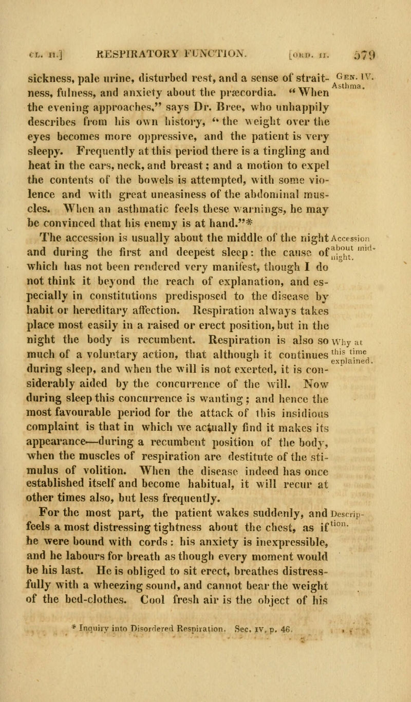 sickness, pale urine, disturbed rest, and a sense of strait- ^^^- ^^'^ ness, fulness, and anxiety about tlie prajcordia. When the evening approaches, says Dr. Bree, who unhappily describes from his own histoi'y, *' the weight over tlie eyes becomes more ojipressive, and the patient is very sleepy. Frequently at this pei-iod there is a tingling a!id heat in the ears, neck, and breast; and a motion to expel the contents of the bowels is attempted, with some vio- lence and with great uneasiness of the abdominal mus- cles. When an asthmatic feels these warnings, he may be convinced that his enemy is at hand.*'* The accession is usually about the middle of the night Accession and during the first and deepest sleep: the cause of |^|^[' '^' which has not been rendered \ery manifest, though I do not think it beyond tlie reach of explanation, and es- pecially in constitutions predisposed to the disease by habit or hereditary affection. Respiration always takes place most easily in a raised or erect position, but in the night the body is recumbent. Respiration is also so why at much of a voluntary action, that althousrh it continues ^'^'1.^^ •' ° explained. during sleep, and when the will is not exerted, it is con- siderably aided by the concurrence of the will. Now during sleep this concurrence is wanting : and hence the most favourable period for the attack of this insidious complaint is that in which we actually find it makes its appearance.—during a recumbent position of the body, when the muscles of respiration are destitute of the sti- mulus of volition. When the disease indeed has once established itself and become habitual, it will recur at other times also, but less frequently. For the most part, the patient wakes suddenly, and Descnp- feels a most distressing tightness about the chest, as if^'°- he were bound with cords : his anxiety is inexpressible, and he labours for breath as though every moment would be his last. He is obliged to sit erect, breathes distress- fully with a wheezing sound, and cannot bear the weight of the bed-clothes. Cool fresh air is tiie object of his * Inquiry into Disorrlered Respiiation. Sec. iv, p. 46. . .