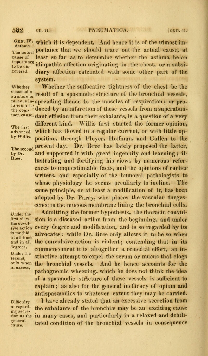 GEir. IV. ^rj^jcii jt ig dependent. And hence it is of the utmost im- Asthma t , , , The actual po^tance that we should trace out the actual cause, at cause of least SO far as to determine w lietlier the asthma be an |^^e\i1^^^*'P^thic affection originating in the chest, or a subsi- covered. diary affection catenated with some other part of the system. Whether Whether the suffocative tightness of the chest be the sfdcuireor^^^^* of a spasmodic stricture of the bronchial vessels, mucous in-spreading thence to the muscles of respiration ; or pro- the com- duced by an infarction of these vessels from asuperabun- men cause, dant effusion from their exhalants, is a question of a very different kind. Willis first started the former opinion, advanced which has flowed in a regular current, or with little op- byWiUis. position, through Floyer, Hoffman, and Cullen to the ,j,j^ggp^^ .present day. Dr. Bree has lately proposed the latter, by Dr. and supported it with great ingenuity and learning; il- ^^^* lustrating and fortifying his views by numerous refer- ences to unquestionable facts, and the opinions of earlier writers, and especially of the humoral pathologists to whose physiology he seems peculiarly to incline. The same principle, or at least a modification of it, has been adopted by Dr. Parry, who places the vascular turges- cence in the mucous membrane lining the broncliial cells. Under the Admitting the former hypothesis, the thoracic convul- fust view, sion is a diseased action from the beginning, and under sive action every degree and modification, and is so regarded by its is morbid advocates: while Dr. Bree only allows it to be so when at all times •' and in all the convulsive action is violent; contending that in its degrees, commencement it is altogether a remedial effort, an in- second, stinctive attempt to expel the serum or mucus that clogs only when the broncliial vessels. And he hence accounts for the in 6XC6SS pathognomic wheezing, which he does not think the idea of a spasmodic stilcture of these vessels is sufficient to explain ; as also for the general inefficacy of opium and antispasmodics to whatever extent they may be carried. Difficulty I have already stated tj^at an excessive secretion from of regard- j-y^^ exhalauts of the bronchise may be an exciting cause ing secre- '' - tion as the in many cases, and particularly in a relaxed and debui- ^^f tated condition of the bronchial vessels in consequence