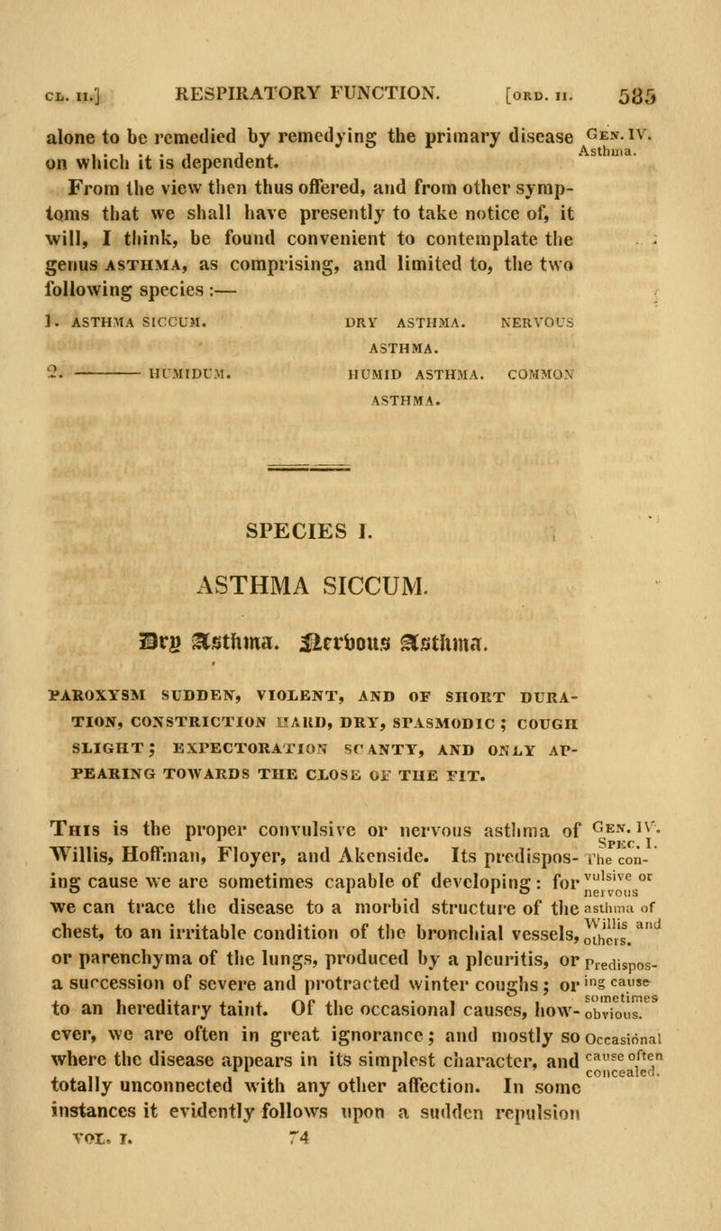 alone to be remedied by remedying the primary disease Gen.iv, on which it is dependent. From the view then thus offered, and from other symp- toms that we shall have presently to take notice of, it will, I think, be found convenient to contemplate the genus ASTHMA, as comprising, and limited to, the two following species;— 1. ASTHMA SICCUM. HUMIDUM. DRY ASTHMA. ASTHMA. HUMID ASTHMA. ASTHMA. NERVOUS COMMON SPECIES I. ASTHMA SICCUM. il3rg Asthma, ^cvbous ^istlima. PAROXYSM SUDDEN, VIOLENT, AND OF SHORT DURA- TION, CONSTRICTION UAllD, DRY, SPASMODIC ; COUGH slight; EXPECTORATION SCANTY, AND ONLY AP- PEARING TOAVARDS THE CLOSE Oi THE PIT. This is the proper convulsive or nervous astlima of Ge-v. i\% Willis, Hoffman, Floyer, and Akenside. Its prcdispos- i he con- ing cause we are sometimes capable of devcloninaj: for ^''^'^'^ o^ we can trace the disease to a morbid structure of the asthmn of chest, to an irritable condition of the bronchial vessels, othe,'s^ ^'^ or parenchyma of the lungs, produced by a pleuritis, or Piedispos- a succession of severe and protracted winter coughs; or'S'^^»^ to an hereditary taint. Of the occasional causes, how- obvious. ever, we are often in great ignorance; and mostly so occasional where the disease appears in its simplest character- and cause often 1 . , «. concealed, totally unconnected with any other affection. In some instances it evidently follows upon a sudden repulsion VOL. I. 74