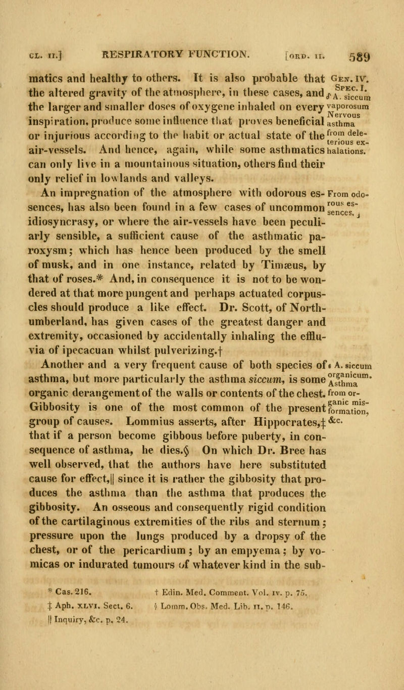 matics and healthy to others. It is also probable that Gen. iv. the altered gravity of the atniosphere, in these cases, andj^A.'^s^ccura the larger and smaller doses ofoxygene inhaled on every vaporosum inspiration, produce some influence tliat proves beneficial asthma or iniurious accordinsto the habit or actual state of the^'°l ^^'^ 1 111 • 1-1 1 . terrous ex- air-vessels. And hence, again, while some asthmatics halations. can only live in a mountainous situation, others find their only relief in lowlands and valleys. An impregnation of the atmosphere with odorous es- From odo- sences, has also been found in a few cases of uncommon gglJ^g^^^' idiosyncrasy, or where the air-vessels have been peculi- arly sensible, a sufficient cause of the asthmatic pa- roxysm; which has hence been produced by the smell of musk, and in one instance, related by Timseus, by that of roses.* And, in consequence it is not to be won- dered at that more pungent and perhaps actuated corpus- cles should produce a like effect. Dr. Scott, of North- umberland, has given cases of the greatest danger and extremity, occasioned by accidentally inhaling the efflu- via of ipecacuan whilst pulverizing.f Another and a very frequent cause of both species of« A. siccum asthma, but more particulai-ly the asthma sicatm, issome^'g^j^!^' organic derangement of the walls or contents of the chest, from or- Gibbosity is one of the most common of the presentformatTon group of causes. Lommius asserts, after Hippocrates,:f: *^<=- that if a person become gibbous before puberty, in con- sequence of asthma, he dies.§ On which Dr. Bree has well observed, that the authors have here substituted cause for effect,|| since it is rather the gibbosity that pro- duces the asthma than the asthma that produces the gibbosity. An osseous and consequently rigid condition of the cartilaginous extremities of the ribs and sternum; pressure upon the lungs produced by a dropsy of the chest, or of the pericardium ; by an empyema; by vo- micas or indurated tumours of whatever kind in the siib- * Cas. 216. t Edin. Med. Comment. Vol. iv. p. 7o. I Aph. XLVi. Sect. 6. j Loinm.Obs. Med. Lib. n.p. 146.
