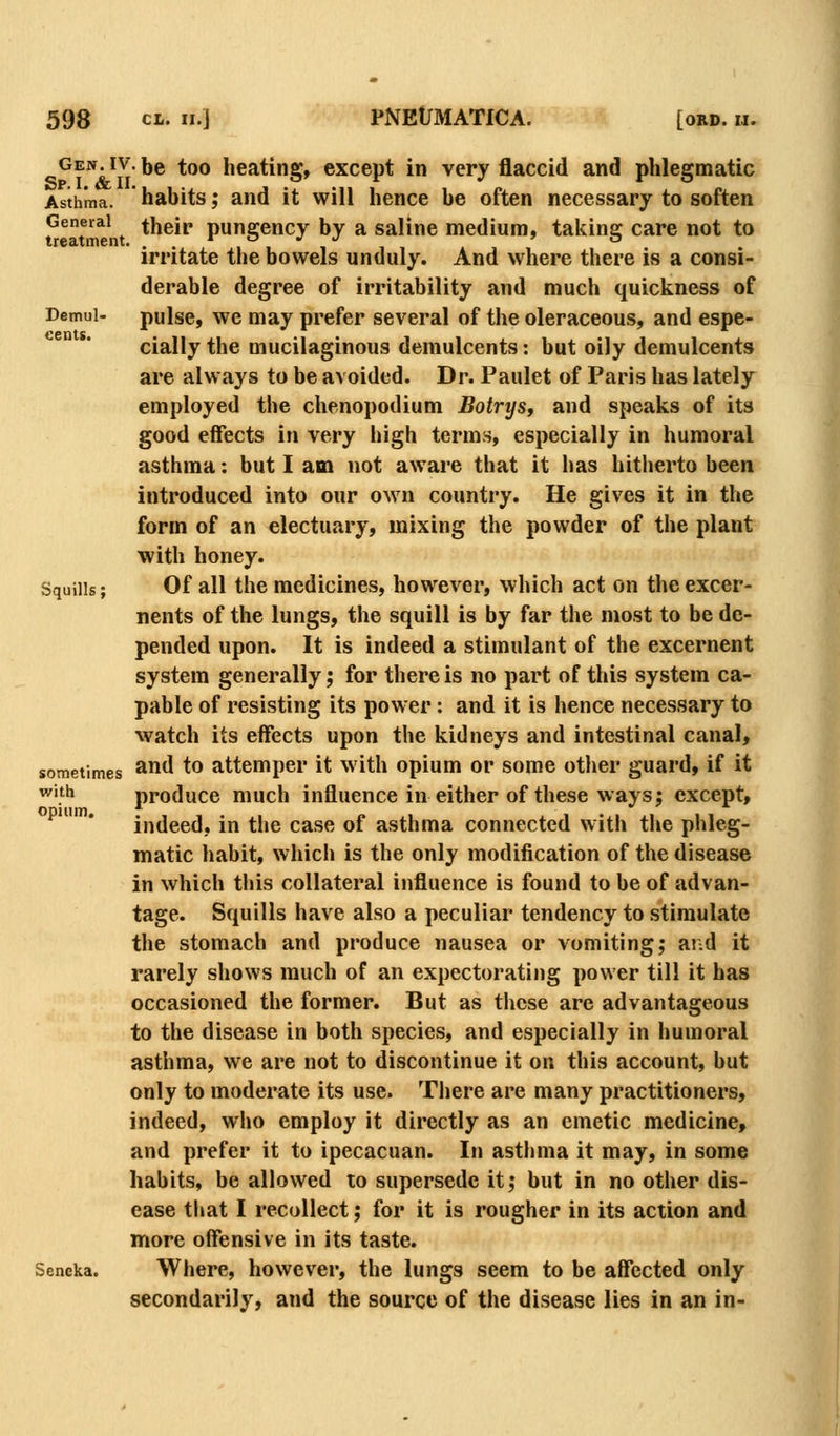 ^Ew. IV. be too heating, except in very flaccid and phlegmatic Asthma, habits; and it will hence be often necessary to soften General ^ their pungency by a saline medium, taking care not to irritate the bowels unduly. And where there is a consi- derable degree of irritability and much quickness of Demui- pulse, we may prefer several of the oleraceous, and espe- cially the mucilaginous demulcents: but oily demulcents are always to be avoided. Dr. Paulet of Paris has lately employed the chenopodium Botrijs, and speaks of its good effects in very high terms, especially in humoral asthma: but I am not aware that it has hitherto been introduced into our own country. He gives it in the form of an electuary, mixing the powder of the plant with honey. Squills; Of all the medicines, however, which act on the excer- nents of the lungs, the squill is by far the most to be de- pended upon. It is indeed a stimulant of the excernent system generally; for there is no part of this system ca- pable of resisting its power: and it is hence necessary to watch its effects upon the kidneys and intestinal canal, sometimes ^d to attemper it with opium or some other guard, if it with produce much influence in either of these ways; except, indeed, in the case of asthma connected with the phleg- matic habit, which is the only modification of the disease in which this collateral influence is found to be of advan- tage. Squills have also a peculiar tendency to stimulate the stomach and produce nausea or vomiting,* and it rarely shows much of an expectorating power till it has occasioned the former. But as these are advantageous to the disease in both species, and especially in humoral asthma, we are not to discontinue it on this account, but only to moderate its use. There are many practitioners, indeed, who employ it directly as an emetic medicine, and prefer it to ipecacuan. In asthma it may, in some habits, be allowed to supersede it; but in no other dis- ease that I recollect; for it is rougher in its action and more offensive in its taste. Seneka. Where, however, the lungs seem to be affected only secondarily, and the source of the disease lies in an in-