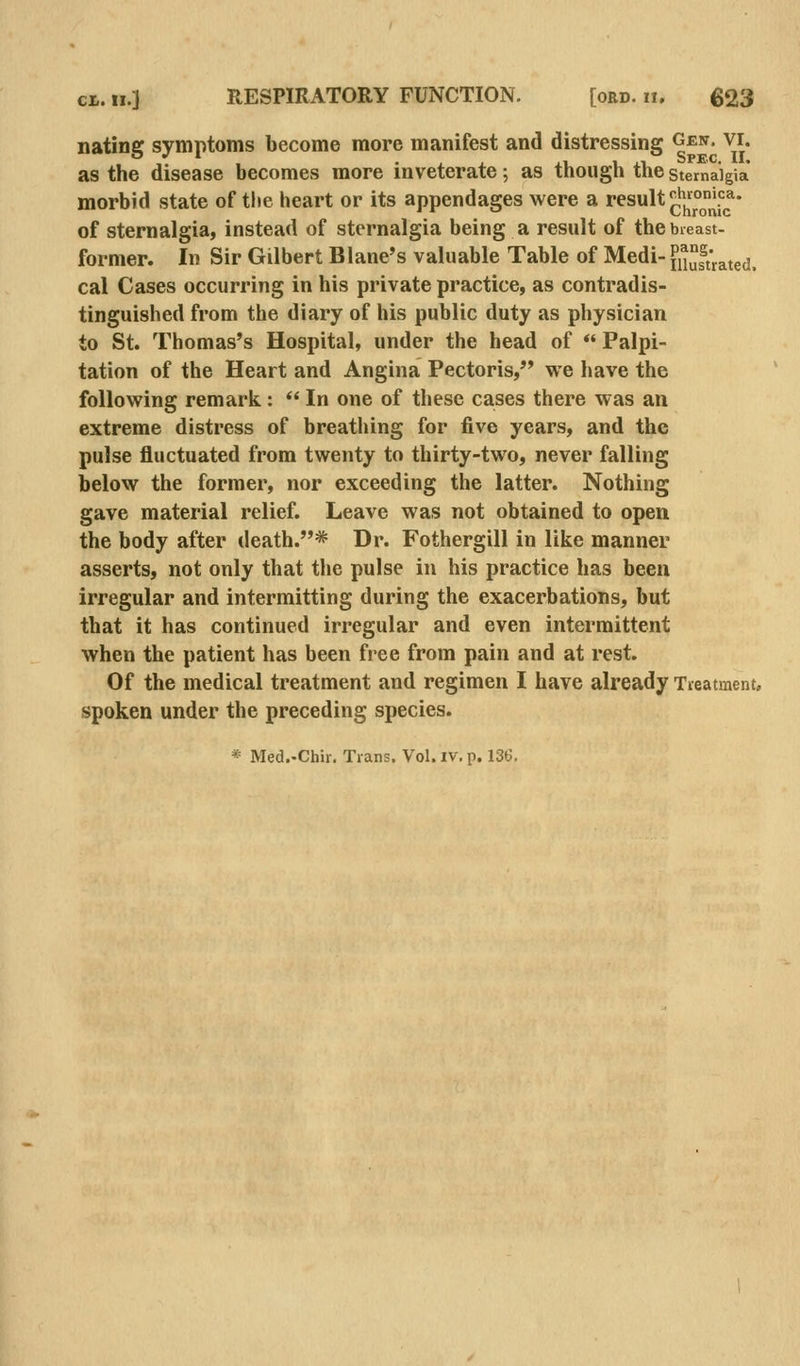 nating symptoms become more manifest and distressing gen. vi. as the disease becomes more inveterate; as though the stemaigia morbid state of the heart or its appendages were a result ^'jiojljl^^^* of sternalgia, instead of sternalgia being a result of the bieast- former. In Sir Gilbert Blane's valuable Table of Medi- fSrated. cal Cases occurring in his private practice, as contradis- tinguished from the diary of his public duty as physician to St. Thomas's Hospital, under the head of *' Palpi- tation of the Heart and Angina Pectoris, we have the following remark:  In one of these cases there was an extreme distress of breathing for five years, and the pulse fluctuated from twenty to thirty-two, never falling below the former, nor exceeding the latter. Nothing gave material relief. Leave was not obtained to open the body after death.* Dr. Fothergill in like manner asserts, not only that the pulse in his practice has been irregular and intermitting during the exacerbations, but that it has continued irregular and even intermittent when the patient has been free from pain and at rest. Of the medical treatment and regimen I have already Tieatment, spoken under the preceding species.