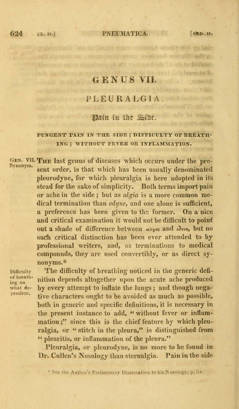 GENUS Yll. PLEURALGIA. pafn in the ^m. PUNGENT PAIN IN THE SIDE ; DIFFICULTY OF BREATH- ING ; WITHOUT FEVER OR INFLAMMATION. Gen. VII. The last genus of diseases which occurs under the pre- sent order, is that which has been usually denominated pleurodyne, for which pleuralgia is here adopted in its stead for the sake of simplicity. Both terms import pain or ache in the side; but as algia is a more common me- dical termination than odynCf and one alone is sufficient, a preference has been given to the former. On a nice and critical examination it would not be difficult to point out a shade of diffisrence between «Ay«s and o5t;v»), but no sudi critical distinction has been ever attended to by professional writers, and, as terminations to medical compounds, they are used convertibly, or as direct sy- nonyms.* The difficulty of breathing noticed in tlie generic defi- nition depends altogether upon the acute ache produced by every attempt to inflate the lungs; and though nega- tive characters ought to be avoided as much as possible, both in generic and specific definitions, it is necessary in the present instance to add,  without fever or inflam- mation ; since this is the chief feature by which pleu- ralgia, or  stitch in the pleura, is distinguished from '' pleuritis, or inflammation of the pleura. Pleuralgia, or pleurodyne, is no more to be found in Dr. Cullen's Nosology than stcrnalgia. Pain in the side Difficulty of breath- ing on what de- pendent. See the Aulhcr's I'reliminruv Disseilation to hisINosology, p. li«.