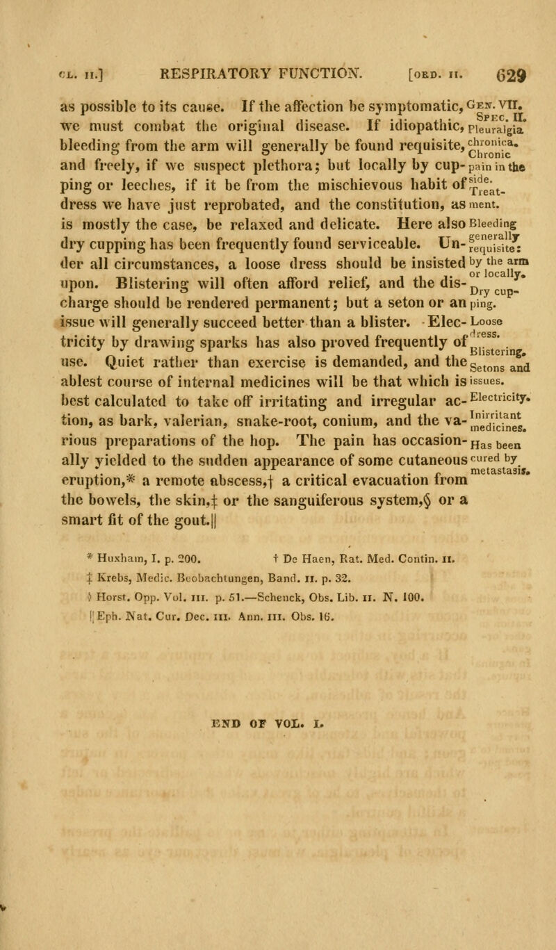 as possible to its cause. If the affection be symptomatic, Gen. vti. we must combat the original disease. If idiopathic, pieuraigia* bleeding from the arm will generally be found requisite, ^|j°':'a» and freely, if we suspect plethora; but locally by cup-pain in the ping or leeclies, if it be from the mischievous habit of ff'^ga^. dress we have just reprobated, and the constitution, asment. is mostly the case, be relaxed and delicate. Here also Bleeding dry cupping has been frequently found serviceable. Un-ygq^lsUe^: der all circumstances, a loose dress should be insisted ^y ^he arm upon. Blistering will often afford relief, and thedis-^^^ charge should be rendered permanent; but a seton or an ping. issue will generally succeed better than a blister. Elec- Loose tricity by drawing sparks has also proved frequently of^' ' . use. Quiet rather than exercise is demanded, and the g^^^j^g ^^^ ablest course of internal medicines will be that which is issues. best calculated to take off irritating and irregular ac-^^^'^''^'^y* tion, as bark, valerian, snake-root, conium, and the va-|^^^'j|!^*^ rious preparations of the hop. The pain has occasion-jj^s been ally yielded to the sudden appearance of some cutaneous'^^ed by !• V, .1 , •.• 1 X' r metastasis. eruption,* a remote abscess,j a critical evacuation trom the bowels, tlie skin,:}: or the sanguiferous system,^ or a smart fit of the gout.|| * Huxhain, I. p. 200. t De Haen, Rat. Med. Contin. ii. I Krebs, Medic. Buobachtungen, Band. ii. p. 32. i Horst. 0pp. Vol. III. p. 51.—Schenck, Obs. Lib. ii. N. 100. \\ Eph. Nat. Cur. Dec. in. Ann. iii. Obs. 16. END or vol. I.