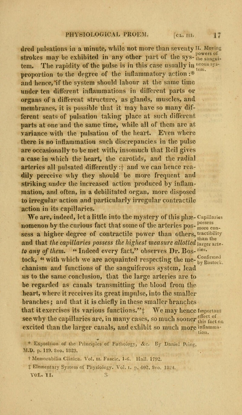 ilrcd pulsations in a minute, while not more than seventy • Moving strokes may be exhibited in any other part of the sys-u°J^s^i7ig°ui. tern. The rapidity of the pulse is in this case usually in ^°* ^^'^^ proportion to the degree of the inflammatory action :* and hence, if the system should labour at the same time under ten different inflammations in different parts or organs of a different structure, as glands, muscles, and membranes, it is possible that it may have so many dif- ferent seats of pulsation taking place at such different parts at one and the same time, while all of them arc at variance with tlic pulsation of the heart. Even where there is no inflammation such discrepancies in the pulse are occasionally to be met with, insomuch that Reil gives a case in wliich the heart, tlie carotids, and the radial arteries all pulsated differently :f and we can hence rea- dily perceive why they should be more frequent and striking under the increased action produced by inflam- mation, and often, in a debilitated organ, more disposed to irregular action and particularly irregular contractile action in its capillaries. We are, indeed, let a little into the mystery of this phfe- Capillaries nomenon by the curious fact that some of the arteries pos- m°ore «in- sess a higher degree of contractile power than others, t»aciibiiity and that the capillaries possess the highest measure allottedia,lgerHiie- to any of them.  Indeed every fact, observes Dr. Bos- ''^' tock,  with which we are acquainted respecting the me-^g'^g™^^'^ chanism and functions of the sanguiferous system, lead us to the same conclusion, that the large arteries are to he regarded as canals transmitting the blood from the heart, where it receives its great impulse, into the smaller branches J and that it is chiefly in these smaller branches that it exercises its various functions.:|: We may hence important see why the capillaries are, in many cases, so much sooner thfsact on excited than the larger canals, and exhibit so much more inflamma- tion, * Exposition of the Principles of Pathology, &c. By Daniel Priiic;. M.D. p.119. 8vo.1823. t Memorabilia Clinica. Vol. ii. Fascic. 1-6. Hall. 1792. X Elementary System of Physiology. Vol. i. p. 402. 8vo. 13i'4. VOL. II. S