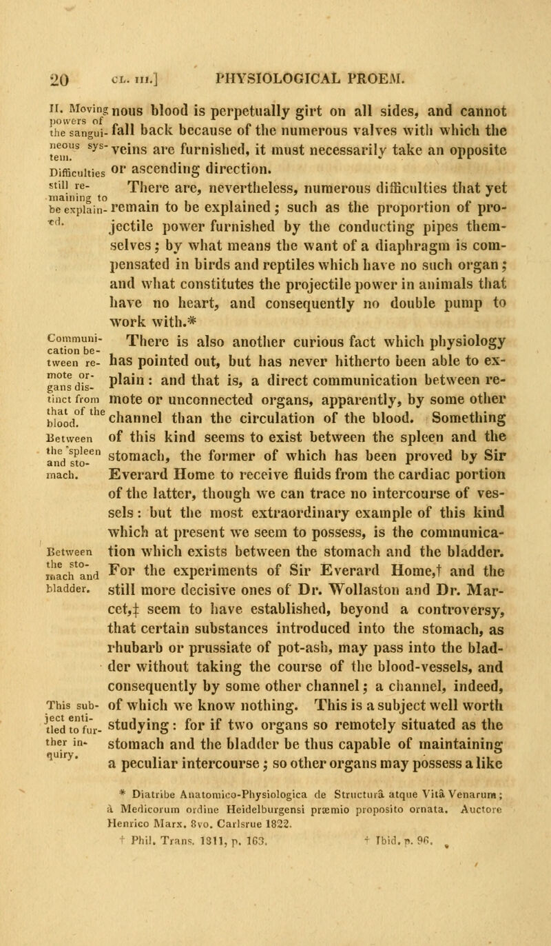 ir. Moving nous blood is perpetually eirt on all sides, and cannot the sangui- lall bacK Dccause ot the numerous valves with which the tem^ *^^ veins are furnished, it must necessarily take an opposite Difficulties or ascending direction. still re- There are, nevertheless, numerous difficulties that yet mauling to • . • i • i . ,. be explain- remain to be explained; such as the proportion ot pro- *'• jectile power furnished by the conducting pipes them- selves; by what means the want of a diaphragm is com- pensated in birds and reptiles which have no such organ; and what constitutes the projectile power in animals that have no heart, and consequently no double pump to work with.* Communi- There is also another curious fact which physiology cation be- r ^ ^^ tween re- has pointed out, but has never hitherto been able to ex- ca°nsdis- P^^' • ^<^ that is, a direct communication between re- tinct from inote or unconnected organs, apparently, by some other [Jooj°^ ^'^^ channel than the circulation of the blood. Something Between of this kind sccms to exist between the spleen and the ands?o-^ stomach, the former of which has been proved by Sir iTiach. Everard Home to receive fluids from the cardiac portion of the latter, though we can trace no intercourse of ves- sels : but the most extraordinary example of this kind which at present we seem to possess, is the communica- Between tlon which exists between the stomach and the bladder. inach^aiid ^^^ ^he experiments of Sir Everard Home,t and the bladder, still more decisive ones of Dr. WoUaston and Dr. Mar- cet,:}: seem to have established, beyond a controversy, that certain substances introduced into the stomach, as rhubarb or prussiate of pot-ash, may pass into the blad- der without taking the course of the blood-vessels, and consequently by some other channel; a channel, indeed. This sub- of which we know nothing. This is a subject well worth lied to fur- Studying: for if two organs so remotely situated as the ther in- stomach and the bladder be thus capable of maintaining a peculiar intercourse; so other organs may possess a like * Diatribe Aiiatoniico-Physiologica de Structura atque \'ila Venarum; ii. Medicorum ordine Heidelburgensi prxmio proposito ornata. Auctore Henrico Marx. 8vo. Carlsrue 1822. ^ Phil. Trans. 1311, p. 163. t Ibid. p. %. quiry.