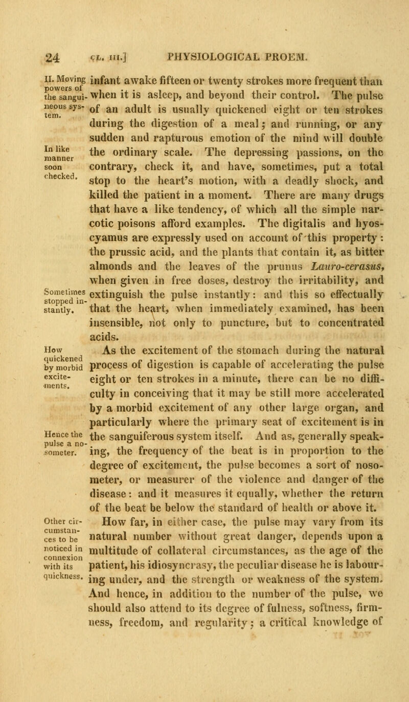 II. Moving infant awake fifteen or twenty strokes more frequent than powers of , , i ,, . , rw,. the sangui- When it IS asleep, and beyond their control. The pulse t^m^^^^ ^^ ^ adult is usually quickened eight or ten strokes during the digestion of a meal j and running, or any sudden and rapturous emotion of the mind will double In like j-jjg ordinary scale. The depressing passions, on the soon contrary, check it, and have, sometimes, put a total checked, ^^^p ^^ ^j^^ heart's motion, with a deadly shock, and killed the patient in a moment. There are many drugs that have a like tendency, of which all the simple nar- cotic poisons afford examples. The digitalis and hyos- cyamus are expressly used on account of this property : the prussic acid, and tlie plants that contain it, as bitter almonds and the leaves of the prunus Lauro-cerasuSt when given in free doses, destroy the irritability, and Sometimes extinguish the pulse instantly: and this so effectually stopped in- -^ -^ ,  stantiy. that the he^rt, when immediately examined, has been insensible, riot only to puncture, but to concentrated acids. How As the excitement of the stomach during the natural bymo^rbw process of digestion is capable of accelerating the pulse eight or ten strokes in a minute, there can be no diffi- culty in conceiving that it may be still more accelerated by a morbid excitement of any other large organ, and particularly where the primary seat of excitement is in Hence the ^^g sanguiferous system itself. And as, generally speak- someter. ing, the frequency of the beat is in proportion to the degree of excitement, the pulse becomes a sort of noso- meter, or measurer of the violence and danger of the disease: and it measures it equally, whether the return of the beat be below the standard of health or above it. Other cii- How far, in either case, the pulse may vary from its cesTo^be natural number without great danger, depends upon a noticed in multitude of Collateral circumstances, as the age of the connexion . , . . ,. i. i. i • i i with its patient, his idiosyncrasy, the peculiar disease he is labour- quickness. jjjg midei.^ and the strength or weakness of the system. And hence, in addition to the number of the pulse, we should also attend to its degree of fulness, softness, firm- ness, freedom, and regularity j a critical knowledge of excite- ■nients.