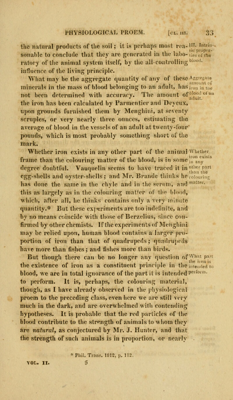 the natural products of the soil; it is pcrhans most rea-^f^- i»ir'-- , ... SIC piopor- soiiahle to conclude that they arc generated in the labo-,iesoi ihe ratoiy of the animal system itself, by the all-controlling'^'''- influence of the living principle. What may be the ascereajate quantity of any of these Ag-.egatii minerals in the mass of blood belonging to an adult, hasi,on in me not been determined \vith accuracy. The amount of''|?''°*^ the iron has been calculated by PaT-mentier and Deyeux, upon grounds furnished them by Menghini, at seventy scruples, or very nearly three ounces, estimating the average of blood in the vessels of an adult at twenty-four' pounds, which is most probably something short of tiie mark. Whether iron exists in any other part of the animal Whether frame than the colouring matter of the blood, is in some i|, any degree doubtful. Vaunuelin seems to have traced it in t''^' pfirt thnu ihe egg-shells and oyster-shells; and Mr. Brande tiiinks hecoiouring has done the same in the chyle and in tlie serum, and'''^'- this as largely as in the colouring matter of the blood, vvhicli, after all, he tliinks contains only a very minute quantity.* But these experiments are too indefinite, and by no means coincide with those of Berzelius, since con- firmed by other chemists. If theexperimentsof Menghini may he relied upon, human blood contains a larger pro- portion of iron than that of quadrupeds ,• quadrupeds have more than fishes; and fishes more than birds. But though there can be no longer anv question of'^'^'^'^^ P^' , . ^ «. . ..i ^ •' • 1 . 1 l''« iron is the existence of iron as a constituent jninciple in thei„iei,<ied to blood, we are in total ignorance of the part it is intended P^'^°- to perform. It is, perhaps, the colourijig material, though, as I have already observed in the ]?!iysiological proem to the preceding class, even here we are still very much in the dark, and are overwhelmed with contending hypotheses. It is probable that the red particles of the blood contribute to the strength of animals to whom they are naturalf as conjectured by Mr. J. Hunter, and that the strength of such animals is in proportion, or nearly *Phil, Tran?. 1812, p. 112.