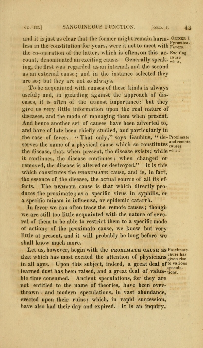 and it is just as clear that the former miglit remain harm- orpkr f. less in the constitution for years, were it not to meet with Fevers'.*^ the co-oporatioii of the latter, which is often, on this ac- Exciting count, denominated an exciting cause. Generally speak- l^iy^^^ ing, the first was regarded as an internal, and the second as an external cause; and in the instance selected they are so; but they are not so always. To be acquainted with causes of these kinds is always useful; and, in guarding against the approach of dis- eases, it is often of the utmost importance: but they ' give us very little information upon the real nature of diseases, and the mode of managing them when present. And hence another set of causes have been adverted to, and have of late been chiefly studied, and particularly in the case of fever. That only, says Gaubius, de-Proximate serves the name of a physical cause which so constitutes causes the disease, that, when present, the disease exists; while «iiaf- it continues, the disease continues; when changed or removed, the disease is altered or destroyed. It is this which constitutes the proximate cause, and is, in fact, the essence of the disease, the actual source of all its ef- fects. The REMOTE cause is that which directly pro- duces the proximate; as a specific virus in syphilis, or a specific miasm in influenza, or epidemic catarrh. In fever we can often trace the remote causes; thougii we are still too little acquainted with the nature of seve- ral of them to be able to restrict them to a specific mode of action; of the proximate cause, we know but very little at present, and it will probably be long before we shall know much more. Let us, however, begin with the proximate cause as Pioximate that which has most excited the attention of physicians g^ve^n rise in all ages. Upon this subject, indeed, a great deal of ^o various learned dust has been raised, and a great deal of valua-tionF. ble time consumed. Ancient speculations, for they are not entitled to the name of theories, have been over- thrown : and modern speculations, in vast abundance, erected upon their ruins; which, in rapid succession, have also had their day and expired. It is an inquiry,