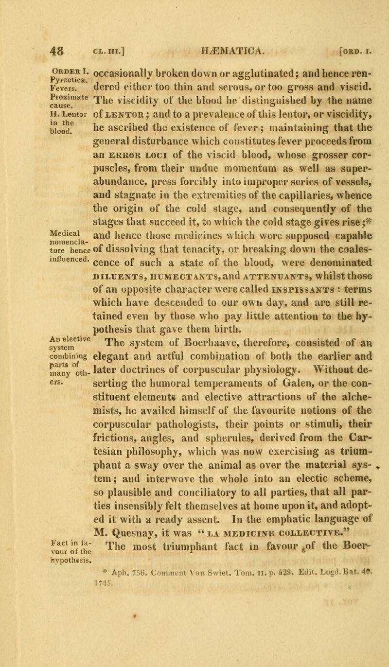 Order t. occasionally broken down or aajelutinated; and hence ren- Pyrectica. , , . , , . , ^^ . . . , Fevers. derco either too thin and serous, or too gross and viscid. Proximate rpj^^ visciditv of the blood he distinguished by the name cause. • o •' II. Lentor of LENTOR; and to a prevalence of tliis lentor, or viscidity, Wood.^ he ascribed the existence of fever; maintaining that the general disturbance which constitutes fever proceeds from an ERROR LOCI of the viscid blood, whose grosser cor- puscles, from their undue momentum as well as super- abundance, press forcibly into improper series of vessels, and stagnate in the extremities of the capillaries, whence the origin of the cold stage, and consequently of the stages that succeed it, to which the cold stage gives rise ;* Medical and Jiencc those medicines which were supposed capable nomencla- /.■■.,. ture hence 01 dissolvuig that tenacity, or breaking down the coales- mfluenced. qqj^qq^ Qf g^^-jj ^ state of the blood, were denominated DILUENTS, HUMECT A.NTS, and ATTENUANTS, whilst thoSe of an opposite character were called inspissants : terms which have descended to our ow ii day, and are still re- tained even by those w ho pay little attention to the hy- pothesis that gave them birth. ^Z^^^^^^ The system of Boerhaave, therefore, consisted of an system .< ' ' combining elegant and artful combination of both the earlier and nfany°oth- later doctrines of corpuscular physiology. Without de- eirs. serting the humoral temperaments of Galen, or the con- stituent elements and elective attractions of the alche- mists, he availed himself of the favourite notions of the corpuscular pathologists, their points or stimuli, their frictions, angles, and spherules, derived from the Car- tesian philosophy, which was now exercising as trium- phant a sway over the animal as over the material sys- tem ; and interwove the whole into an electic scheme, so plausible and conciliatory to all parties, that all par- ties insensibly felt themselves at home upon it, and adopt- ed it with a ready assent. In the emphatic language of M. Quesnay, it was  la medicine collective. vo^urofthe ^'^^^ ^^^^ triumphant fact in favour ^^of the Boer- iiypothcsis. * Aph. 'JG. Comment Van Swiet. Tom. II. p. 528. Edit. Lugd.Bat. 4P. 1745.