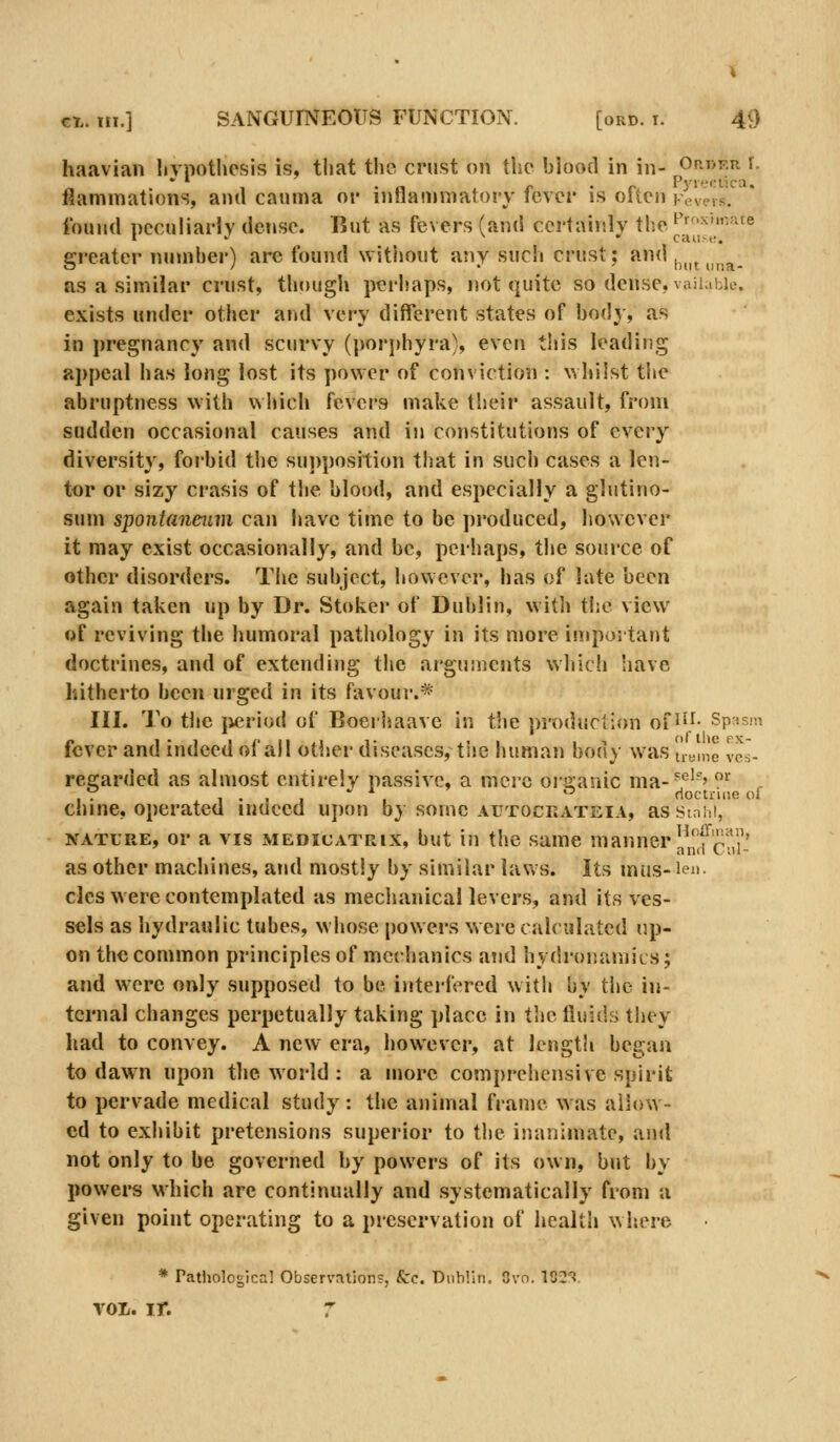 haavian livpothcsis is, that the crust on the blood in in- Op.i>kr r. flamraations, and cauma or inflammatory fever is often vcv?vs. found peculiarly dense. But as fevers (and certainly tisc ^f^'-ite greater number) are found without any such crust; «<'|„n ..n^. as a similar crust, though perhaps, not quite so dense, vaii.ihio. exists under other and very different states of body, as in j)regnancy and scurvy (porphyra), even this leading appeal has long lost its power of conyiction : whilst the abruptness with wliich fevers make their assault, from sudden occasional causes and in constitutions of every diversity, forbid the su])position that in such cases a Icn- tor or siz)^ crasis of the blood, and especially a glutino- sum sponianeiim can have time to be ])roduced, however it may exist occasionally, and be, perhaps, the source of other disorders. Tlic subject, however, has of late been again taken up by Dr. Stoker of Dublin, with the view of reviving the humoral pathology in its more in.ipoitant doctrines, and of extending the arguments which have hitherto been urged in its favour.* III. To tiic jieriod of Boerhaave in the i)roduciion of J'^- Sp;)S!<i fever and indeed of all other diseases, tiie human body was ueine vcs- regarded as almost entirely passive, a mere organic ma-^''^''' ^ , . 1 • . 1 ' I rioctniie of chine, operated inueed upon by some aiitocrateia, as Stnhi, NATURE, or a VIS MEDicATRix, but iu the same manner jl'^f'^'!*,,' as other machines, atid mostly by similar laws. Its mus- len. cles were contemplated as mechanical levers, and its ves- sels as hydraulic tubes, whose powers were calculated up- on the common principles of mechanics and hydronamics; and were only supposed to be interfered with by the in- ternal changes perpetually taking place in thelliiids they had to convey. A new era, however, at length began to dawn upon the world : a more comprehensive spirit to pervade medical study: the animal frame was allow- ed to exhibit pretensions superior to the inanimate, and not only to be governed by powers of its own, but by powers which arc continually and systematically from a given point operating to a preservation of health where * Pathological Observrxtions, kc. Dublin. Gvn. \^2'i voii. ir. r