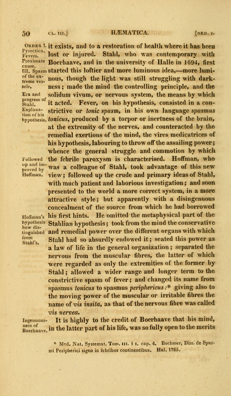 Order I. it exists, and to a restoration of health where it has been 1* vrcc ticn Fevers. lost or injured. Stahl, who was contemporary with Pioximate Boerhaavc, and in the university of Halle in 1694, first cause. ^ HI. Spasm started this loftier and more luminous idea,—more lumi- treme ves- ^^^^^* though the light was still struggling with dark- sei.% ness ; made the mind the controlling principle, and the Era and solidum vivum, or nervous system, the means by which Stahh ° Jt acted. Fever, on his hypothesis, consisted in a con- Expiann- strictivc or tonic spasm, in his own language spasmus tionol his . , , , • . I. I 1 . hypothesis, totiicus, produccd by a torpor or inertness ot the brain, at the extremity of the nerves, and counteracted by the remedial exertions of the mind, the vires medicatrices of his hypothesis, labouring to throw off the assailing power; whence the general struggle and commotion by which Followed the febrile paroxysm is characterised. Hoffman, who proved by '^^•'^s a Colleague of Stahl, took advantage of this new Hofifman. view; followed up the crude and primary ideas of Stahl, with much patient and laborious investigation; and soon presented to the world a more correct system, in a more attractive style; but apparently with a disingenuous concealment of the source from which he had borrowed Hoffman's his first hints. He omitted the metaphysical part of the hypotiiesis gtahlian hypothesis; took from the mind the conservative tinguished and remedial power over the different organs with which Suhis ^t&h\ had so absurdly endowed it; seated this power as a law of life in the general organization ; separated the nervous from the muscular fibres, the latter of which were regarded as only the extremities of the former by Stahl; allowed a wider range and longer terra to the constrictive spasm of fever; and changed its name from spasmus tonicus to spasmus periphericus :* giving also to the moving power of the muscular or irritable fibres the name of vis insila, as that of the nervous fibre was called vis nervea. Ingenuous- It is highly to the credit of Boerhaave that his mind, ness of ■  Boerhaave. ness of .^ ^j^^ j^^^g^. p^^^ ^^ jjjg j.fg^ ^^g gQ fyjjy j,pp„ tQ ii^e merits * Med. Nat. Systcmat. Tom. ill. i i. cap. 4. Bochmer, Diss, de Spas- mi Peripiierici signo in febribus continentibus. Hal. 1765.