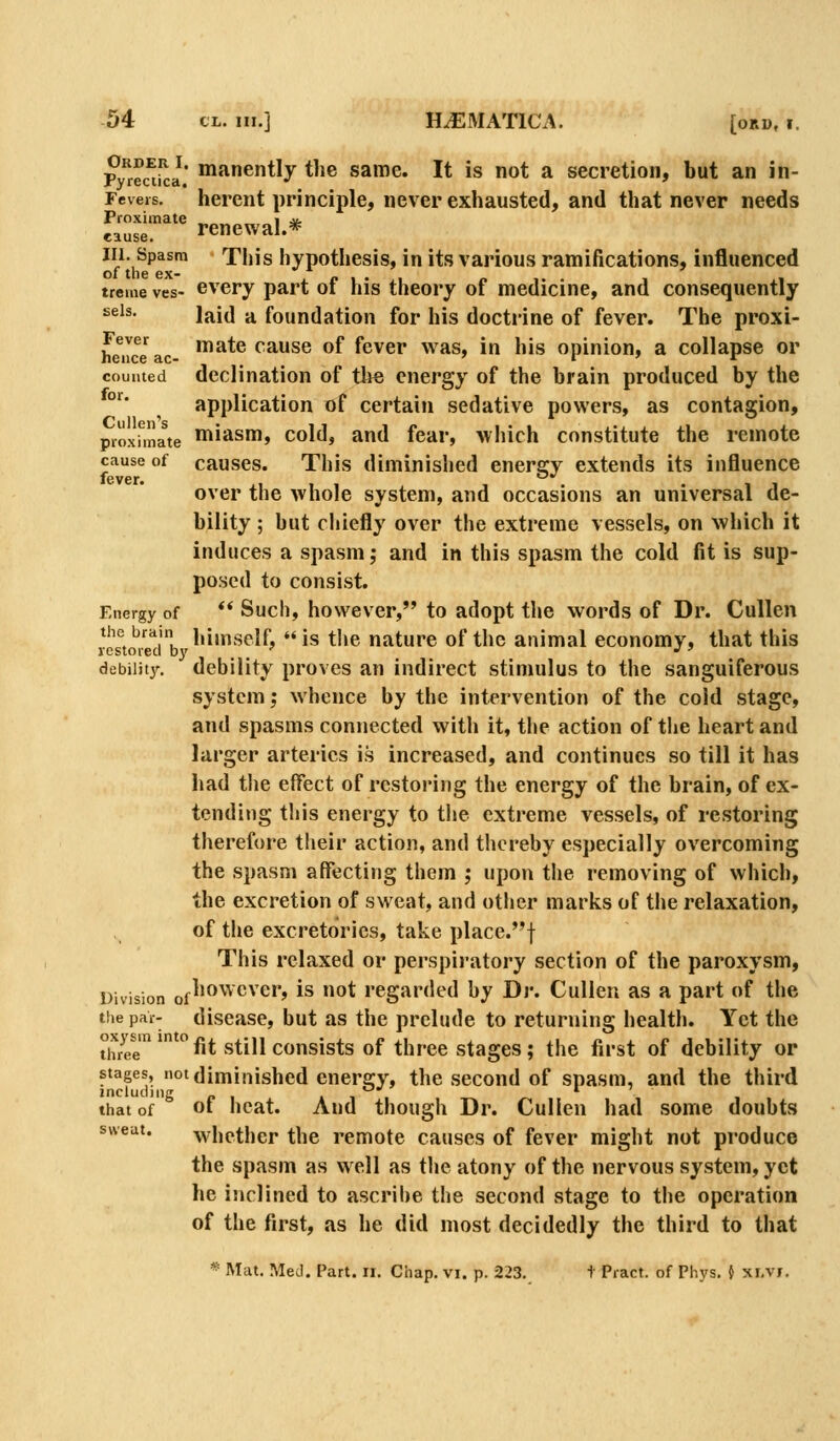 p?iSJ' n^anently the same. It is not a secretion, but an in- Fevers. herent principle, ncver cxhaustcd, and that never needs Proximate _ i jj. eause. renewal.* III. Spasm This hypothesis, in its various ramifications, influenced of the ex- . /> i • i « i. . treme ves- Gvery part 01 his theory of medicine, and consequently seis. laid a foundation for his docti'ine of fever. The proxi- hence ac '^^^® cause of fcver was, in his opinion, a collapse or counted dcclination of th« energy of the brain produced by the °'^* application of certain sedative powers, as contagion, pioxfmate n^i^sm, cold, and fear, which constitute the remote cause of causes. This diminished energy extends its influence lever <^*' over the whole system, and occasions an universal de- bility ; hut chiefly over the extreme vessels, on which it induces a spasm; and in this spasm the cold fit is sup- posed to consist. Energy of  Sucli, hovvevcr, to adopt the words of Dr. Cullen ves°to^mib''^'''''^^^' is the nature of the animal economy, that this debiiitj'. debility proves an indirect stimulus to the sanguiferous system; whence by the intervention of the cold stage, and spasms connected witli it, the action of the heart and larger arteries is increased, and continues so till it has had the effect of restoring the energy of the brain, of ex- tending this energy to the extreme vessels, of restoring therefore their action, and thereby especially overcoming the spasm affecting them ,• upon the removing of which, the excretion of sweat, and other marks of the relaxation, of the excretorics, take place.^f This relaxed or perspiratory section of the paroxysm, Division of^'^^^^^'^*'' ^^ 0* regarded by Br. Cullen as a part of the the par- discasc, but as the prelude to returning health. Yet the th/ee  ^it still consists of three stages; the first of debility or stages, notdimiiiisbed energ\\ the second of spasm, and the third including » i that of ot heat. And though Dr. Cullen had some doubts whether the remote causes of fever might not produce the spasm as well as the atony of the nervous system, yet he inclined to ascribe the second stage to the operation of the first, as he did most decidedly the third to that sweat.