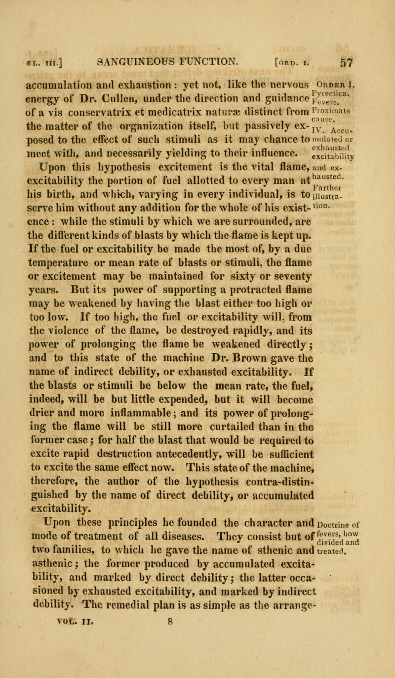 accumulation and exhaustion : yet not, like the nervous order i. energy of Dr. Cullen, under the direction and guidance Fevers?^ of a vis conservatrix et medicatrix naturse distinct from Proximate the matter of the organization itself, but passively ex-jy '^^^^^ posed to the effect of such stimuli as it may chance to nuiiated or meet with, and necessarily yielding to their influence, excitability Upon this hypothesis excitement is the vital flame, and ex- excitahility the portion of fuel allotted to every man at^^^*^''' his birth, and which, varying in every individual, is tojuustra- servehim without any addition for the whole of his exist-^'°- ence: while the stimuli by which we are surrounded, are the different kinds of blasts by which thfrilame is kept up. If the fuel or excitability be made the most of, by a due temperature or mean rate of blasts or stimuli, the flame or excitement may be maintained for sixty or seventy years. But its power of supporting a protracted flame may be weakened by having the blast either too high or too low. If too high, the fuel or excitability will, from the violence of the flame, be destroyed rapidly, and its power of prolonging the flame be weakened directly; and to this state of the machine Dr. Brown gave the name of indirect debility, or exhausted excitability. If the blasts or stimuli be below the mean rate, the fuel, indeed, will be but little expended, but it will become drier and more inflammable; and its power of prolong- ing the flame will be still more curtailed than in the former case; for half the blast that would be required to excite rapid destruction antecedently, will be sufficient to excite the same effect now. This state of the machine, therefore, the author of the hypothesis contra-distin- guished by the name of direct debility, or accumulated excitability. Upon these principles he founded the character and Doctrine of mode of treatment of all diseases. They consist but of ^'^''f^^''^°'^ •' divided and two lamilies, to which he gave the name of sthenic and treated. asthenic; the former produced by accumulated excita- bility, and marked by direct debility; the latter occa- sioned by exhausted excitability, and marked by indirect debility. The remedial plan is as simple as the arrange- VOL. II. 8