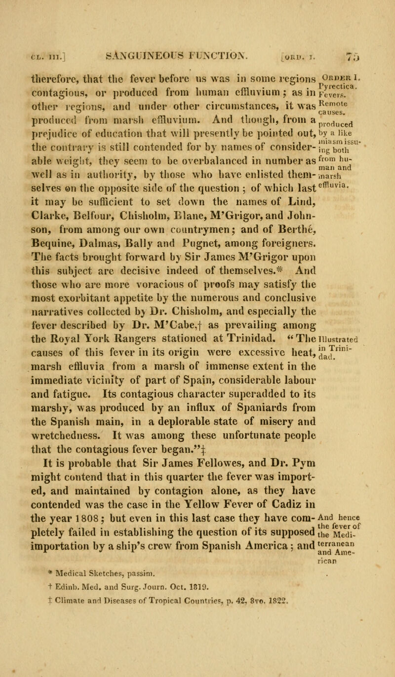 therefore, that the fever before «s was in some regions ordkri. r* V i'C c t i C £1 contagious, or produced from human effluvium; as in Fevers. other icffions, and under other circumstances, it was Remoie causes. produced from niaisli effluvium. And though, from api.^^^^^.^^ prejudice of education that will presently be pointed out, by a like the conti'aty is still contended for by names of consider- i'ng botir able weifflit, they seenj to be overbalanced in number as f^ ^: well as in autlionty, by those who have enlisted them-.narsii selves on the opposite side of the question ; of which last^^^'^' it may be sufficient to set down the names of Lind, Clarke, Belfour, Chisholm, Elane, M'Grigor, and John- son, from among our own countrymen; and of Berthe, Bequine, Dalmas, Bally and Pugnet, among foreigners. The facts brought forward by Sir James M'Grigor upon this subject are decisive indeed of themselves.* And those who are more voracious of proofs may satisfy the most exorbitant appetite by the numerous and conclusive narratives collected by Dr. Chisholm, and especially the fever described by Dr. M'Cabe,f as prevailing among the Royal York Rangers stationed at Trinidad. Theillustrated causes of this fever in its origin were excessive heat, JfaJ' marsh effluvia from a marsh of immense extent in the immediate vicinity of part of Spain, considerable labour and fatigue. Its contagious character superadded to its marshy, was produced by an influx of Spaniards from the Spanish main, in a deplorable state of misery and wretchedness. It was among these unfortunate people that the contagious fever began.i. It is probable that Sir James Fellowes, and Dr. Pyni might contend that in this quarter the fever was import- ed, and maintained by contagion alone, as they have contended was the case in the Yellow Fever of Cadiz in the year 1808; but even in this last case they have com- And hence pletely failed in establishing the question of its supposed the Medi- importation by a ship's crew from Spanish America; and terranean and Amc' rican * Medical Sketches, passim, t Edinb. Med. and Surg. Journ. Oct. 1819. t Climate and Diseases of Tropical Countries, p. 42, Svo, 1822.