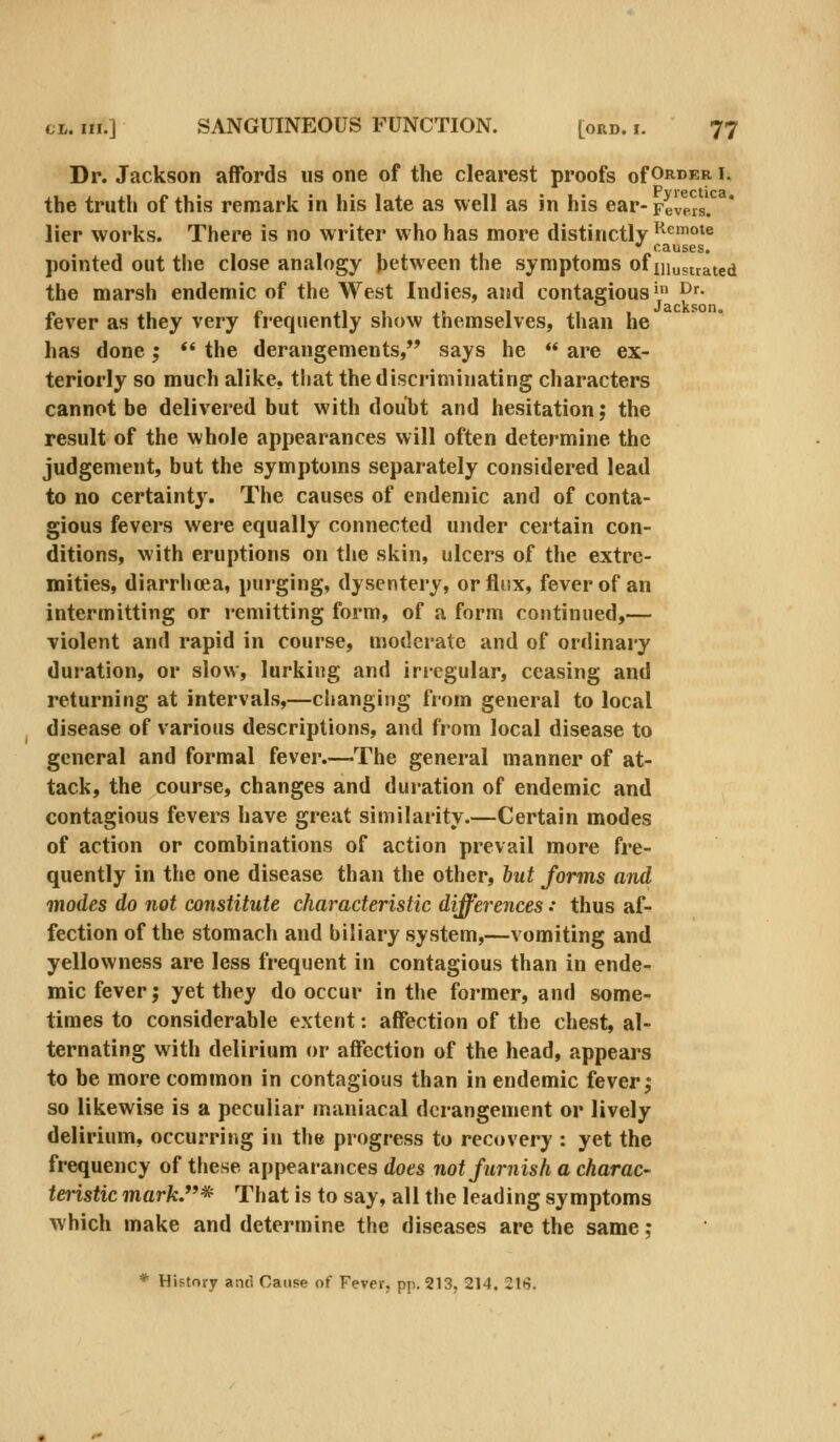 Dr. Jackson affords us one of the clearest proofs of Order i. the truth of this remark in his late as well as in his ear- Feleas* lier works. There is no writer who has more distinctly ^^mote  causes. pointed out the close analogy between the symptoms of mustrated the marsh endemic of the West Indies, and contagious* ^f- fever as they very frequently show themselves, than he has done;  the derangements,'* says he  are ex- teriorly so much alike, that the discriminating characters cannot be delivered but with doubt and hesitation; the result of the whole appearances will often determine the judgement, but the symptoms separately considered lead to no certaint}'. The causes of endemic and of conta- gious fevers were equally connected under certain con- ditions, with eruptions on tlie skin, ulcers of the extre- mities, diarrhoea, purging, dysentery, or flux, fever of an intermitting or remitting form, of a form continued,— violent and rapid in course, moderate and of ordinary duration, or slow, lurking and irregular, ceasing and returning at intervals,—changing from general to local disease of various descriptions, and from local disease to general and formal fever.—The general manner of at- tack, the course, changes and duration of endemic and contagious fevers have great similarity.—Certain modes of action or combinations of action prevail more fre- quently in the one disease than the other, but forms and modes do not constitute characteristic differences •• thus af- fection of the stomach and biliary system,—vomiting and yellowness are less frequent in contagious than in ende- mic fever; yet they do occur in the former, and some- times to considerable extent: affection of the chest, al- ternating with delirium or affection of the head, appears to be more common in contagious than in endemic fever; so likewise is a peculiar maniacal derangement or lively delirium, occurring in the progress to recovery : yet the frequency of tfiese appearances does not furnish a charac- teristic mark.^ That is to say, all the leading symptoms which make and determine the diseases are the same; * History and Cause of Fever, pp. 213, 214. 216.