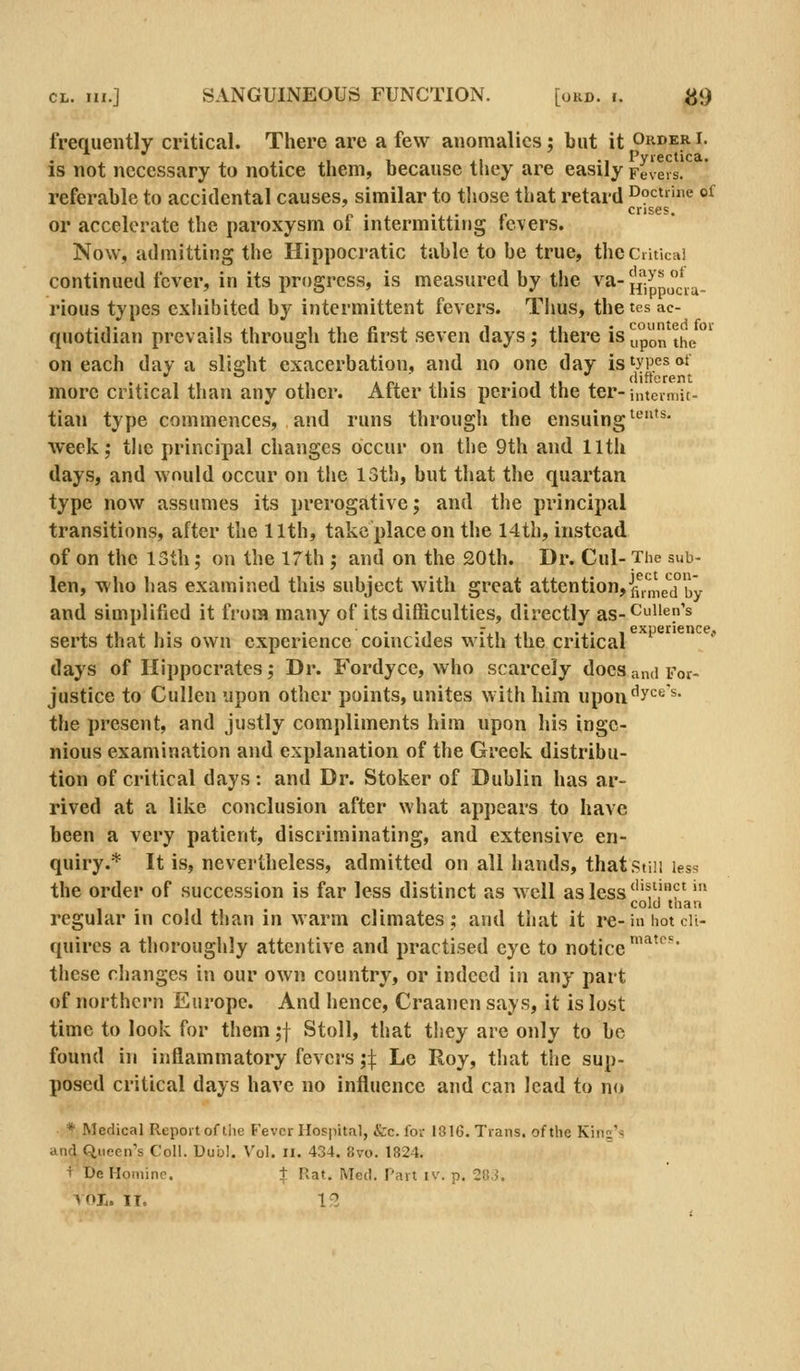 frequently critical. There are a few anomalies; but it Orderi. is not necessary to notice them, because they are easily Fevers. referable to accidental causes, similar to tliose that retard Doctrine of p . . . r. crises. or accelerate the paroxysm ot intermitting fevers. Now, admitting the Hippocratic table to be true, the Critical continued fever, in its progress, is measured by the va-Jj'^Jp j^.^ rious types exhibited by intermittent fevers. Thus, thetes ac- quotidian prevails through the first seven days; there is^po the' on each day a slight exacerbation, and no one day is'ypesot more critical than any other. After this period the ter- intermit- tian type commences, and runs through the ensuing ^*^' week; tlie principal changes occur on the 9th and 11th days, and would occur on the 13th, but that the quartan type now assumes its prerogative; and tlie principal transitions, after the 11th, take place on the 14th, instead of on the 13th; on the 17th ; and on the 20th. Dr. Cul- Tiie sub- len, who has examined this subject with great attention, ff,.n,e*^d°'^y and simplified it from many of its difficulties, directly as-<^iien's serts that his own experience coincides with the critical ' days of Hippocrates; Dr. Fordyce, who scarcely does and For- justice to Cullen upon other points, unites with him upon^y*^^ ^* the present, and justly compliments him upon his inge- nious examination and explanation of the Greek distribu- tion of critical days: and Dr. Stoker of Dublin has ar- rived at a like conclusion after what appears to have been a very patient, discriminating, and extensive en- quiry.* It is, nevertheless, admitted on all hands, thatstiii less the order of succession is far less distinct as well as less'''^'??'' 1 - 111' *-°''^''' regular in cold than in warm climates; and that it re-in hot en- quires a thoroughly attentive and practised eye to notice ^^''^• these changes in our own country, or indeed iu any part of northern Europe. And hence, Craanen says, it is lost time to look for them ;f Stoll, that tliey are only to be found in inflammatory fevers;:}: Le Roy, that the sup- posed critical days have no influence and can lead to n(» * Medical Report of tiie Fever Hospital, fcc. for 18IG. Trans, of the Kirts'^ and Queen's Coll. Uubl. Vol. ix. 434. 8vo. 1824. t'DeHoniinc. + Rat. Med. Part iv. p. 28.5.