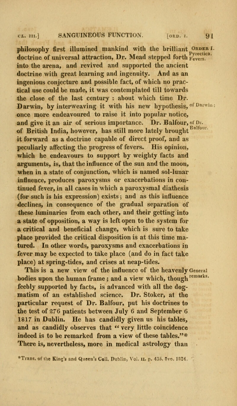 philosophy first illumined mankind with the brilliant order i. doctrine of universal attraction, Dr. Mead stepped forth Fevers. into the arena, and revived and supported the ancient doctrine with great learning and ingenuity. And as an ingenious conjecture and possible fact, of which no prac- tical use could be made, it was contemplated till towards the close of the last century : about which time Dr. Darwin, by interweaving it with his new hypothesis, ^^'^^^''^' once more endeavoured to raise it into popular notice, and give it an air of serious importance. Dr. Balfour, of Di- of British India, however, has still more lately brought it forward as a doctrine capable of direct proof, and as peculiarly affecting the progress of fevers. His opinion, which he endeavours to support by weighty facts and arguments, is, that the influence of the sun and the moon, when in a state of conjunction, which is named sol-lunar influence, produces paroxysms or exacerbations in con- tinued fever, in all cases in which a paroxysmal diathesis (for such is his expression) exists; and as this influence declines, in consequence of the gradual separation of these luminaries from each other, and their getting into a state of opposition, a way is left open to the system for a critical and beneficial change, which is sure to take place provided the critical disposition is at this time ma- tured. In other words, paroxysms and exacerbations in fever may be expected to take place (and do in fact take place) at spring-tides, and crises at neap-tides. This is a new view of the influence of the heavenly General bodies upon the human frame; and a view which, though ^^^ feebly supported by facts, is advanced with all the dog- matism of an established science. Dr. Stoker, at the particular request of Dr. Balfour, put his doctrines to the test of 276 patients between July 6 and September 6 1817 in Dublin. He has candidly given us his tables, and as candidly observes that  very little coincidence indeed is to be remarked from a view of these tables.* There is, nevertheless, more in medical astrology than *Trans. of the King's and Queen's Coll. Dublin, Vol. il. p. 435. 8vo. 1824.